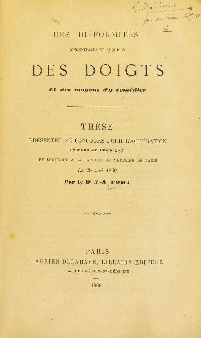 CONGÉNITALES ET ACQUISES DES DOIGTS t]t fies tnoyetts tVy feméaier THESE PRESENTEE AU CONCOURS POUR L'AGRÉGATION (^cctiou de Chirurgie) ET SOUTENUE A LA FACULTÉ DE MÉDECINE DE PARIS Le 2<S mai 1869 Par le W J.-A. FORT PARIS ADRIEN DELAIIAYE, LIBRAIRE-EDITEUfl PLACE DE L ECOLE-DE-MEDECINE 1869