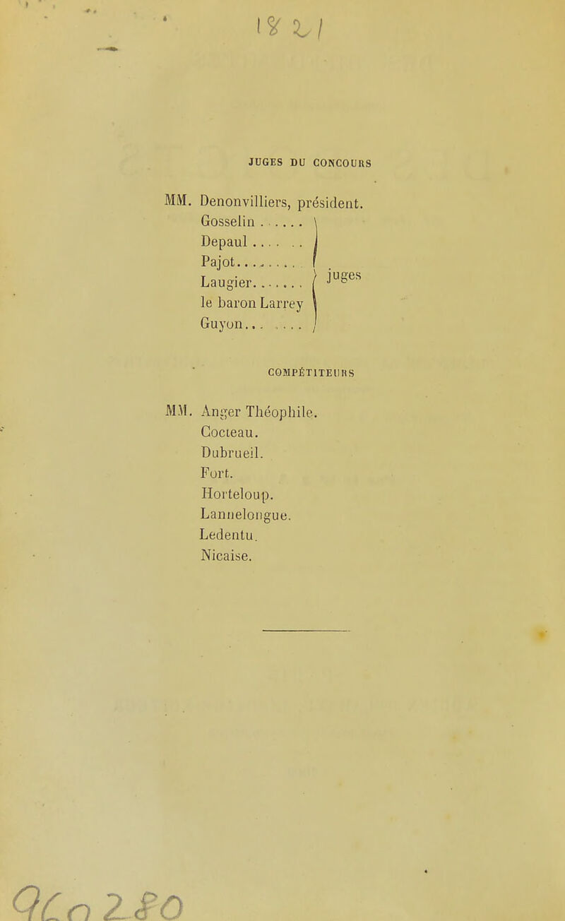 JUGES DU CONCOURS MM. Denonvilliers, président, Gosselin Depaul Pajot.... Laugier / -1^^^ le baron Larrey Guyon ^ COMPÉTITEURS MM. Animer Théophile. Cocieau. Dubrueil. ForL Horteloup. Lannelongue. Ledentu. Nicaise.