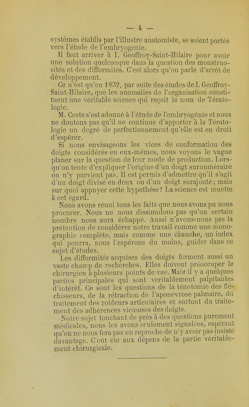 systèmes établis par l'illustre anatomiste, se soient portés vers l'étude de l'embryogénie. 11 faut arriver à I. Geoffroy-Saint-Hilaire pour avoir une solution quelconque dans la question des monstruo- sités et des difformités. C'est alors qu'on parle d'arrêt de développement. Ce n'est qu'en \ 832, par suite des études de I. Geoffroy- Saint-Hilaire, que les anomalies de l'organisation consti- tuent une véritable science qui reçoit le nom de Térato- logie. M. Coste s'est adonné à l'étude de l'embryogénie et nous ne doutons pas qu'il ne continue d'apporter à la Térato- logie un degré de perfectionnement qu'elle est en droit d'espérer. Si nous envisageons les vices de conformation des doigts considérés en eux-mêmes, nous voyons le vague planer sur la question de leur mode de production. Lors- qu'on tente d'expliquer l'origine d'un doigt surnuméraire on n'y parvient pas. Il est permis d'admettre qu'il s'agit d'un doigt divisé en deux ou d'un doigt surajouté; mais sur quoi appuyer cette hypothèse? La science est muette à cet égard. Nous avons réuni tous les faits que nous avons pu nous procurer. Nous ne nous dissimulons pas qu'un certain nombre nous aura échappé. Aussi n'avons-nous pas la prétention de considérer notre travail comme une-mono- graphie complète,' mais comme une ébauche, un index qui pourra, nous l'espérons du moins, guider dans ce sujet d'études. Les difformités acquises des doigts forment aussi un vaste champ de recherches. Elles doivent préoccuper le chirurgien à plusieurs points de vue. Mais il y a quelques parties principales qui sont véritablement palpitantes d'intérêt. Ce sont les questions de la ténotomie des flé- chisseurs, de la rétraction de l'aponévrose palmaire, da traitement des roideurs articulaires et surtout du traite- ment des adhérences vicieuses des doigts. Notre sujet touchant de près à des questions purement médicales, nous les avons seulement signalées, espérant qu'on ne nous fera pas un reproche de n'y avoir pas insisté davantage. C'eût été aux dépens de la partie véritable- ment chirurgicale.