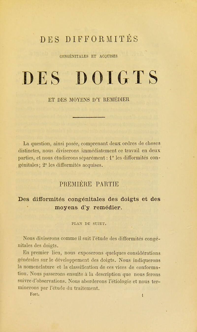 CONGÉNITALES ET ACQUISES DES DOIGTS ET DES MOYENS D'Y REMÉDIER La question, ainsi posée, comprenant deux ordres de choses distinctes, nous diviserons immédiatement ce travail en deux parties, et nous étudierons séparément : 1° les difformités con- génitales; 2° les difformités acquises. PREMIÈRE PARTIE Des difformités congénitales des doigts et des moyens d'y remédier. PLAN DU SUJET. Nous diviserons comme il suit l'étude des difformités congé- nitales des doigts. En premier lieu, nous exposerons quelques considérations générales sur le développement des doigts. Nous indiquerons la nomenclature et la classification de ces vices de conforma- tion. Nous passerons ensuite à la description que nous ferons suivre d'observations. Nous aborderons l'étiologie et nous ter- minerons par l'étude du traitement.