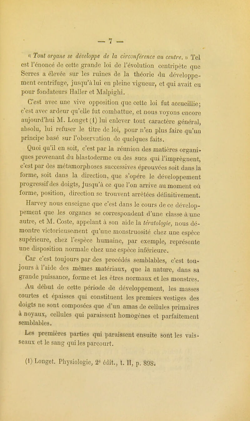  Tout organe se développe de la circonférence au centre. » Tel est l'énoncé de cette grande loi de l'évolution centripète que Serres a élevée sur les ruines de la théorie du développe- ment centrifuge, jusqu'à lui en pleine vigueur, et qui avait eu pour fondateurs Haller et Malpighi, C'est avec une vive opposition que cette loi fut accueillie; c'est avec ardeur qu'elle fut combattue, et nous voyons encore aujourd'hui M. Longet (1) lui enlever tout cai-actère général, absolu, lui refuser le titre do loi, pour n'en plus faire qu'un principe basé sur l'observation de quelques faits. Quoi qu'il en soit, c'est par la réunion des matières organi- ques provenant du blastoderme ou des sucs qui l'imprègnent, c'est par des métamorphoses successives éprouvées soit dans la forme, soit dans la direction, que s'opère le développement progressif des doigts, jusqu'à ce que l'on arrive au moment où forme, position, direction se trouvent arrêtées définitivement. Harvey nous enseigne que c'est dans le cours de ce dévelop- pement que les organes se correspondent d'une classe à une autre, et M. Coste, appelant à son aide la tératologie, nous dé- montre victorieusement qu'une monstruosité chez une espèce supérieure, chez l'espèce humaine, par exemple, représente une disposition normale chez une espèce inférieure. Car c'est toujours par des procédés semblables, c'est tou- jours à l'aide des mêmes matériaux, que la nature, dans sa grande puissance, forme et les êtres normaux et les monstres. Au début de cette période de développement, les masses courtes et épaisses qui constituent les premiers vestiges des doigts ne sont composées que d'un amas de cellules primaires à noyaux, cellules qui paraissent homogènes et parfaitement semblables. Les premières parties qui paraissent ensuite sont les vais- seaux et le sang qui les parcourt. (I) Longet. Physiologie, 2^ édit., l. II, p. 898^