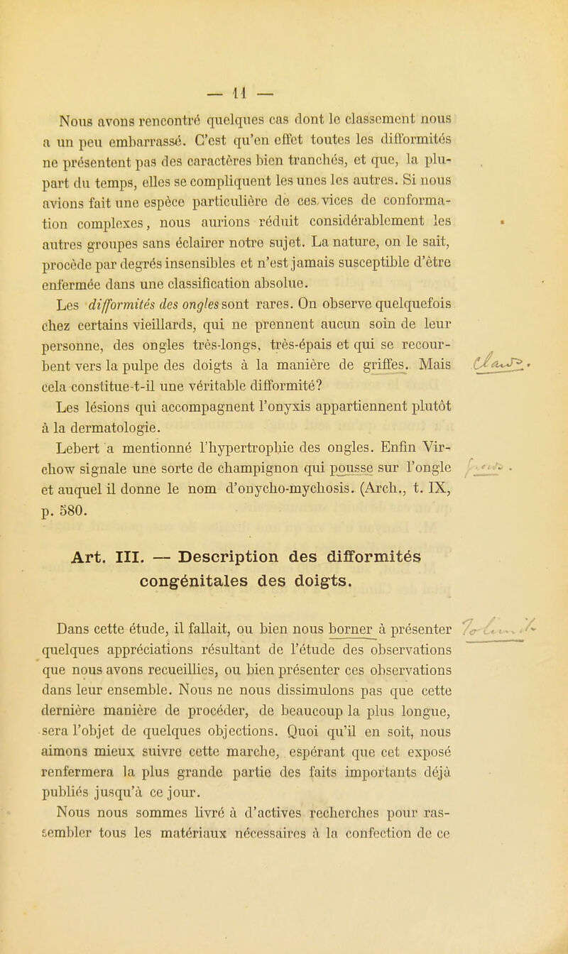 Nous avons rencontré quelques cas dont le classement nous a un peu embarrassé. C'est qu'en effet toutes les difformités ne présentent pas des caractères bien trancbés, et que, la plu- part du temps, elles se compliquent les unes les autres. Si nous avions fait une espèce particulière de ces, vices de conforma- tion complexes, nous aurions réduit considérablement les autres groupes sans éclairer notre sujet. La nature, on le sait, procède par degrés insensibles et n'est jamais susceptible d'être enfermée dans une classification absolue. Les difformités des ongles sont rares. On observe quelquefois chez certains vieillards, qui ne prennent aucun soin de leur personne, des ongles très-longs, très-épais et qui se recour- bent vers la pulpe des doigts à la manière de griffes. Mais C^a<J^> cela constitue-t-il une véritable difformité? Les lésions qui accompagnent l'onyxis appartiennent plutôt à la dermatologie. Lebert a mentionné l'hypertrophie des ongles. Enfin Vir- chow signale une sorte de champignon qui pousse sur l'ongle ^ • et auquel il donne le nom d'onycho-mychosis. (Arch., t. IX, p. 580. Art. III. — Description des difformités congénitales des doigts. Dans cette étude, il fallait, ou bien nous borner à présenter .\r ^^^1^^^ quelques appréciations résultant de l'étude des observations que nous avons recueillies, ou bien présenter ces observations dans leur ensemble. Nous ne nous dissimulons pas que cette dernière manière de procéder, de beaucoup la plus longue, sera l'objet de quelques objections. Quoi qu'il en soit, nous aimons mieux suivre cette marche, espérant que cet exposé renfermera la plus grande partie des faits importants déjà publiés jusqu'à ce jour. Nous nous sommes livré à d'activés recherches pour ras- sembler tous les matériaux nécessaii'cs à la confection de ce