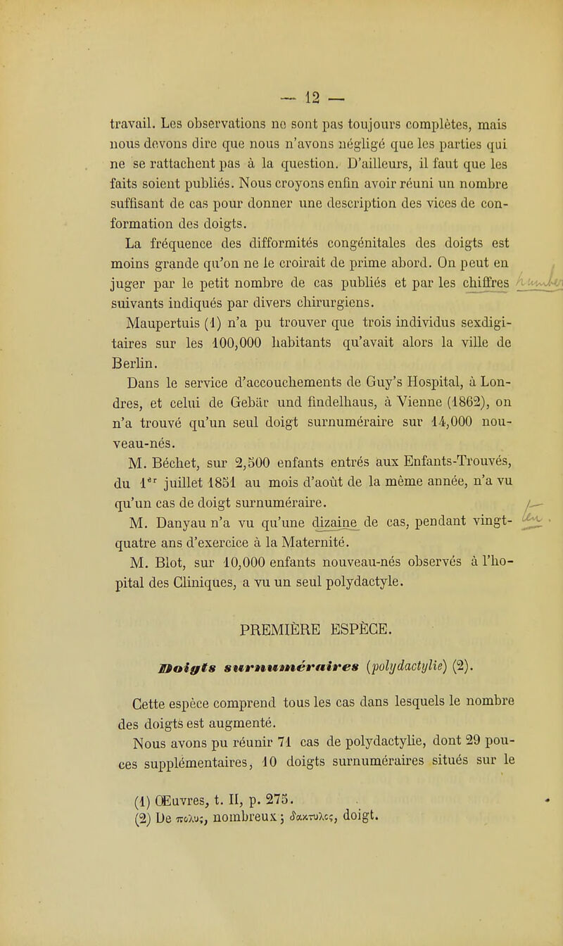 ti'avail. Les observations no sont pas toujours complètes, mais nous devons dire que nous n'avons négligé que les parties qui ne se rattachent pas à la question. D'ailleurs, il faut que les faits soient publiés. Nous croyons enfin avoir réuni un nombre suffisant de cas pour donner une description des vices de con- formation des doigts. La fréquence des difformités congénitales des doigts est moins grande qu'on ne le croirait de prime abord. On peut eu juger par le petit nombre de cas publiés et par les chiffres ^ suivants indiqués par divers chirurgiens. Maupertuis (!) n'a pu trouver que trois individus sexdigi- taires sur les 100,000 habitants qu'avait alors la ville de Berhn. Dans le service d'accouchements de Guy's Hospital, à Lon- dres, et celui de Gebtir und findelhaus, à Vienne (1862), on n'a trouvé qu'un seul doigt surnuméraire sur 14,000 nou- veau-nés. M. Déchet, sur 2,500 enfants entrés aux Enfants-Trouvés, du 1*' juillet 1851 au mois d'août de la même année, n'a vu qu'un cas de doigt surnuméraù'e. ^ M. Danyau n'a vu qu'une dizaine de cas, pendant vmgt- quatre ans d'exercice à la Maternité. M. Blot, sur 10,000 enfants nouveau-nés observés à l'hô- pital des Cliniques, a vu un seul polydactyle. PREMIÈRE ESPÈCE. IMoiffts surnutnéÈ'aires (polydactylie) (2). Cette espèce comprend tous les cas dans lesquels le nombre des doigts est augmenté. Nous avons pu réunir 71 cas de polydactylie, dont 29 pou- ces supplémentaires, 10 doigts surnuméraires situés sur le (1) Œuvres, t. II, p. 275. (2) De TFoXy;, nombreux ; (îaxTuXc;, doigt.