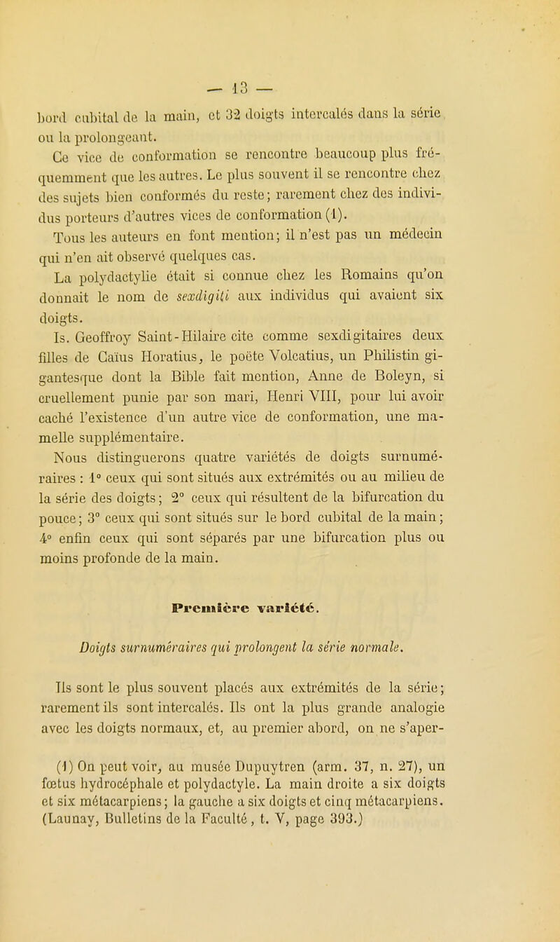 bord cubital de. la main, et 32 doig'ts intercalés dans la série ou la prolongeant. Ce vice de conformation se rencontre beaucoup plus fré- quemment que les autres. Le plus souvent il se rencontre chez des sujets bien conformés du reste; rarement chez des indivi- dus porteurs d'autres vices de conformation (1). Tous les auteurs en font mention; il n'est pas un médecin qui n'en ait observé quelques cas. La polydactylie était si connue chez les Romains qu'on donnait le nom de sexdigiU aux individus qui avaient six doigts. Is. Geoffroy Saint-Hilaire cite comme sexdigitaires deux fdles de Gaïus Horatius, le poëte Volcatius, un Philistin gi- gantesque dont la Bible fait mention, Anne de Boleyn, si cruellement punie par son mari, Henri VIII, pour lui avoir caché l'existence d'un autre vice de conformation, une ma- melle supplémentaire. Nous distinguerons quatre variétés de doigts surnumé- raires : 1» ceux qui sont situés aux extrémités ou au milieu de la série des doigts ; 2° ceux qui résultent de la bifurcation du pouce ; 3° ceux qui sont situés sur le bord cubital de la main ; A° enfin ceux qui sont séparés par une bifurcation plus ou moins profonde de la main. Première variété. Doigts surnuméraires qui prolongent la série normale. Ils sont le plus souvent placés aux extrémités de la série ; rarement ils sont intercalés. Ils ont la plus grande analogie avec les doigts normaux, et, au premier abord, on ne s'aper- (i) On peut voir, au musée Dupuytren (arm. 37, n. 27), un fœtus hydrocéphale et polydactyle. La main droite a six doigts et six métacarpiens ; la gauche a six doigts et cinq métacarpiens. (Launay, Bulletins de la Faculté, t. V, page 393.)