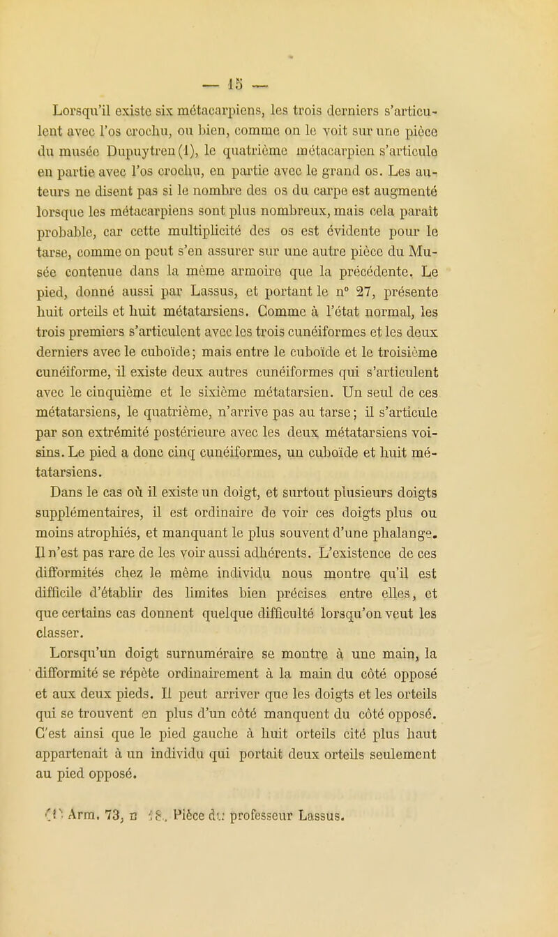 Lorsqu'il existe six métacarpiens, les trois derniers s'articu- lent avec l'os crochu, ou ])ien, comme on le yoit sur une pièce du musée Dupuytren(l), le quatrième métacarpien s'articule en partie avec l'os crochu, en partie avec le grand os. Les au-t teurs ne disent pas si le nombre des os du carpe est augmenté lorsque les métacarpiens sont plus nombreux, mais cela paraît probable, car cette multiplicité des os est évidente pour le tarse, comme on peut s'en assurer sur une autre pièce du Mu- sée contenue dans la même armoire que la précédente. Le pied, donné aussi par Lassus, et portant le n° 27, présente huit orteils et huit métatarsiens. Comme à l'état normal, les trois premiers s'articulent avec les trois cunéiformes et les deux derniers avec le cuboïde ; mais entre le cuboïde et le troisième cunéiforme, il existe deux autres cunéiformes qui s'articulent avec le cinquième et le sixième métatarsien. Un seul de ces métatarsiens, le quatrième, n'arrive pas au tarse ; il s'articule par son extrémité postérieure avec les deux métatarsiens voi- sins. Le pied a donc cinq cunéiformes, un cuboïde et huit mé- tatarsiens. Dans le cas où il existe un doigt, et surtout plusieurs doigts supplémentaires, il est ordinaire de voir ces doigts plus ou moins atrophiés, et manquant le plus souvent d'une phalange. Il n'est pas rare de les voir aussi adhérents. L'existence de ces difformités chez le même individu nous montre qu'il est difficile d'établir des limites bien précises enti-e elles, et que certains cas donnent quelque difficulté lorsqu'on veut les classer. Lorsqu'un doigt surnuméraire se montre à une main, la difformité se répète ordinairement à la main du côté opposé et aux deux pieds. Il peut arriver que les doigts et les orteils qui se trouvent en plus d'un côté manquent du côté opposé. C'est ainsi que le pied gauche à huit orteils cité plus haut appartenait à un individu qui portait deux orteils seulement au pied opposé. (p. Arra. 73; c ii:.. Pièce du professeur Lassus.