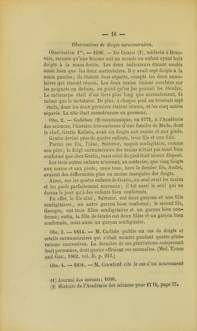 Observations de doigts surnuméraires. Observation 1. — -jCQG. — Du Gourai (1), médecin à Beau- vais, raconte qu'une femme mit au monde un enfant ayant huit doigts à la main droite. Les deux indicateurs étaient soudés aussi bien que les deux auriculaires. Il y avait sept doigis à la main gauche ; ils étaient tous séparés, excepté les deux annu- laires qui étaient réunis. Les deux mains étaient courbées sur les poignets en dedans, au point qu'on [ne pouvait les étendre. Le métacarpe était d'un tiers plus long que normalement, de même que le métatarse. De plus, à chaque pied on trouvait sept rteilSj dont les deux premiers étaient réunis, et les cinq autres séparés. La tête était monstrueuse en grosseur. Obs. 2. — Godeheu (2) communique, en 1771, à l'Académie des sciences, l'histoire très-curieuse d'une famille de Malte, dont le chef, Gratio Kalleïa, avait six doigts aux mains et aux pieds. Gratio devint père de quatre enfants, trois fils et une fille. Parmi ces fils, l'aîné, Salvator, naquit sexdigitaire, comme son père ; le doigt surnuméraire des mains n'était pas aussi bien conformé que chez Gratio^ mais celui du pied était mieux disposé. Les trois autres enfants n'eurent, au contraire, que cinq doigts aux mains et aux pieds, mais tous, hors le dernier fils, André, avaient des difformités plus ou moins marquées des doigts. Ainsi, sur les quatre enfants de Gratio,un seul avait les mains et les pieds parfaitement normaux ; il fut aussi le seul qui ne donna le jour qu'à des enfants bien conformés. En effet, le fils aîné, Salvator, eut deux garçons et une tille sexdigitaires , un autre garçon bien conformé ; le second fils, Georges, eut trois filles sexdigitaires et un garçon bien con- formé ; enfin, la fille de Gratio eut deux filles et un garçon bien conformés, mais aussi un garçon sexdigitaire. Obs. 3. — 1814. — M. Carlisle publie un cas de doigts et orteils surnuméraires qui s'était montré pendant quatre géné- rations successives. La dernière de ces générations comprenait huit personnes, dont quatre off'raient ces anomalies. (Med. Times and Gaz., 1862, vol. II, p. 212.) Obs. 4. — 18ot. — M. Crawford cite le cas d'un nouveau-né (1) Journal des savants; 1696. (2) Histoire de l'Acadéwne des sciences pour 17 H, page 77.