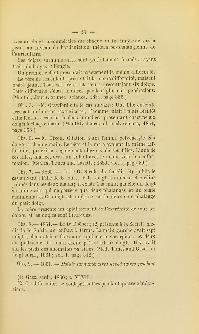 avec un doigt surnuméraire sur chaque main, implanté sur la peau, au niveau de Tarticulation métacarpo-phalangiennc de rauriculaire. Ces doigts surnuméraires sont parfaitement formés, ayant trois phalanges et Tongle. Un premier enfant présr.ntait exactement la môme difformité. Le père de ces enfants présentait la même difformité, mais fut opéré jeune. Tous ses frères et sœurs présentaient six doigts. Celte difformité s'était montrée pendant plusieurs générations. (Monthly Journ. of med. science, 1851, page 356.) Obs. 5. — M. Crawford cite le cas suivant: Une fille enceinte accusait un homme sexdigitaire ; l'homme niait; mais bientôt cette femme accoucha de deux jumelles, présentant chacune six doigts à chaque main. (Monthly Journ. of med. science, 1851, page 356.) Obs. 6. — M. Dixon. Citation d'une femme polydaclyle. Six doigts à chaque main. Le père et la mère avaient la môme dif- formité, qui existait également chez six de ses filles. L'une de ces filles, mariée, avait un enfant avec le môme vice de confor- mation. (Médical Times and Gazette; 1859, vol. I, page b9.) Obs. 7. — 1860. — Le D' G. Nicolo de Carolis (1) publie le cas suivant : Fille de 8 jours. Petit doigt annulaire et médius palmés dans les deux mains ; il existe à la main gauche un doigt surnuméraire qui ne possède que deux phalanges et un ongle rudimentaire. Ce doigt est implanté sur la deuxième phalange du petit doigt. La mère présente un aplatissement de l'extrémité de tous les doigts, et les ongles sont bifurqués. • Obs. 8.— 1861.— Le Roëberg (2) présente à la Société mé- dicale de Suède un enfant à terme. La main gauche avait sept doigts; deux étaient fixés au cinquième métacarpien, et deux au quatrième. La main droite présentait six doigts. Il y avait sur les pieds des anomalies pareilles. (Med. Times and Gazette ; doigt surn., 1861 ; vol. I, page 312.) . Obs. 9.— 1861. — Doigts surnuméraires héréditaires pcndanû (1) Gazz. sarda, 1860; t. XLVH. (2) Ces difformités se sont présentées pendant quatre généra- tions.