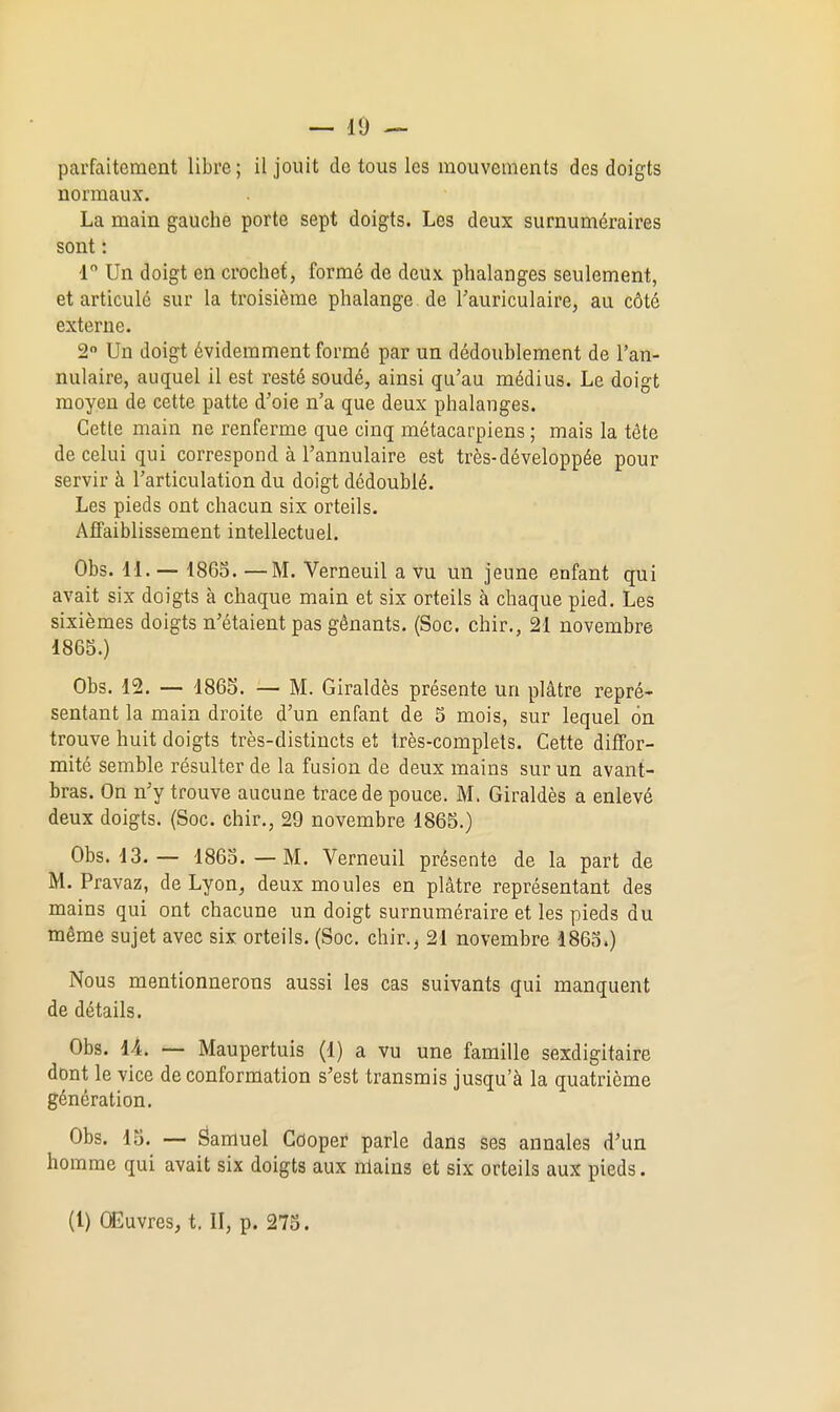 parfaitement libre; il jouit de tous les mouvements dos doigts normaux. La main gauche porte sept doigts. Les deux surnuméraires sont : 1 Un doigt en crochet, formé de deux phalanges seulement, et articulé sur la troisième phalange de Tauriculaire, au côté externe. 2 Un doigt évidemment formé par un dédoublement de l'an- nulaire, auquel il est resté soudé, ainsi qu'au médius. Le doigt moyen de cette patte d'oie n'a que deux phalanges. Cette main ne renferme que cinq métacarpiens ; mais la téte de celui qui correspond à l'annulaire est très-développée pour servir à l'articulation du doigt dédoublé. Les pieds ont chacun six orteils. Affaiblissement intellectuel. Obs. H. — 18G3. —M. Verneuil a vu un jeune enfant qui avait six doigts à chaque main et six orteils à chaque pied. Les sixièmes doigts n'étaient pas gênants. (Soc. chir., 21 novembre 1865.) Obs. 12. — 1865. — M. Giraldès présente un plâtre repré- sentant la main droite d'un enfant de 5 mois, sur lequel on trouve huit doigts très-distincts et très-complets. Cette diffor- mité semble résulter de la fusion de deux mains sur un avant- bras. On n'y trouve aucune trace de pouce. M. Giraldès a enlevé deux doigts. (Soc. chir., 29 novembre 1865.) Obs. 13. — 1863.—M. Verneuil présente de la part de M. Pravaz, de Lyon, deux moules en plâtre représentant des mains qui ont chacune un doigt surnuméraire et les pieds du même sujet avec six orteils. (Soc. chir., 21 novembre 1865.) Nous mentionnerons aussi les cas suivants qui manquent de détails. Obs. lA. — Maupertuis (1) a vu une famille sexdigitaire dont le vice de conformation s'est transmis jusqu'à la quatrième génération. Obs. 15. — Samuel Gdoper parle dans ses annales d'un homme qui avait six doigts aux nlains et six orteils aux pieds. (1) Œuvres, t. II, p. 275.