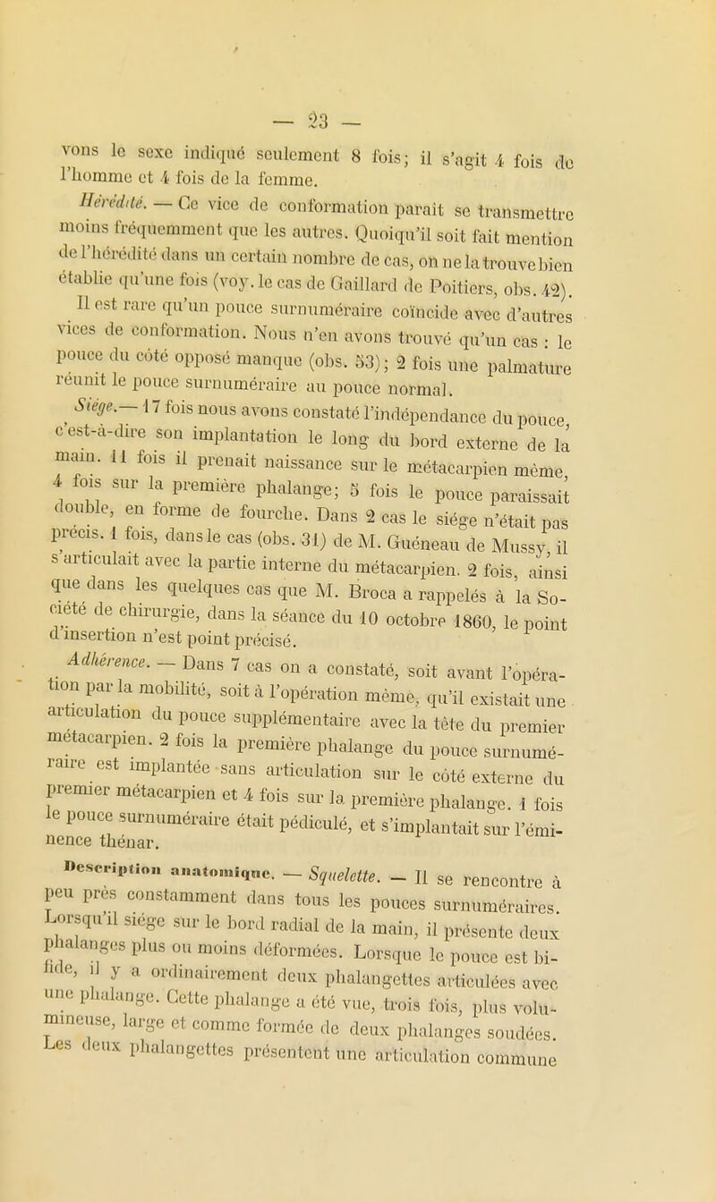 — sa- vons le sexe indiqué seulement 8 fois; il s'agit 4 fois do l'homme et 4 fois de la femme. Hérédité. — Ce vice de conformation paraît se transmettre mouis fréquemment que les autres. Quoiqu'il soit fait mention de l'hérédité dans im certain nombre de cas, on ne la trouve bien etabUe qu'une fois (voy. le cas de Gaillard de Poitiers, obs. -12). Il est rare qu'un pouce surnuméraire coïncide avec d'autres vices de conformation. Nous n'en avons trouvé qu'un cas • le pouce du côté opposé manque (obs-. 53); 2 fois une palmature réunit le pouce surnuméraire au pouce normal. ^ Siège.- \ 7 fois nous avons constaté l'indépendance du pouce cest-a-dire son implantation le long- du bord externe de la mam. 11 fois il prenait naissance sur le métacarpien même 4 fois sur la première phalange; 5 fois le pouce paraissail double en forme de fourche. Dans 2 cas le siège n'était pas IH-ecis. 1 fois, dansle cas (obs. 31} de M. Guéneau de Mussy il s articulait avec la partie interne du métacarpien. 2 fois ainsi que dans les quelques cas que M. Broca a rappelés à la So- ciété de chirurgie, dans la séance du 10 octobre 1860, le point d insertion n'est point précisé. Adhérence. - Dans 7 cas on a constaté, soit avant l'opéra- tion par la mobihté, soit à l'opération même, qu'il existait une . articulation du pouce supplémentaire avec la tète du premier métacarpien. 2 fois la première phalange du pouce surnumé- raire est implantée sans articulation sur le côté externe du premier métacarpien et 4 fois sur la première phalange. 1 fois le pouce surnuméraire était pédiculé, et s'implantait sur l'émi- nence théuar. «esc-iption anat«.niq«e. - Squelette. - H se rencontre à peu près constamment dans tous les pouces surnuméraires. Lorsquil siège stir le bord radial de la main, il présente deux phalanges plus ou moins déformées. Lorsque le pouce est bi- Me, iJ y a ordinairement deux phalangettes articulées avec une phalange. Cette phalange a été vue, trois fois, plus volu- mineuse, large et comme formée de deux phalanges soudées, l^es deux phalangettes présentent une articulation commune