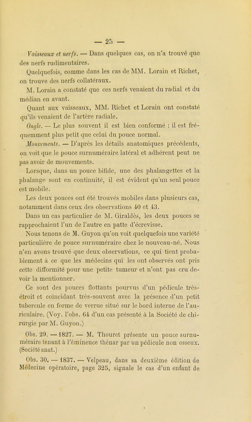 Vaisaeaux et nerfs. — Dans quelques cas, on n'a trouvé quo des nei'fs rudimentaires. Quelquefois, comme dans les cas de MM. Lorain et Ricliet, on trouve des nerfs collatéraux. M. Lorain a constaté que ces nerfs venaient du radial et du médian en avant. Quant aux vaisseaux, MM. Ricliet et Lorain ont constaté qu'ils venaient de l'artère radiale. Ongle. — Le plus souvent il est bien conformé : il est fré- quemment plus petit que celui du pouce normal. Mouvements, — D'après les détails anatomiques précédents, on voit que le pouce surnuméraire latéral et adhérent peut ne pas avoir de mouvements. Lorsque, dans un pouce bifide, une des phalangettes et la phalange sont en continuité, il est évident qu'un seul pouce est mobile. Les deux pouces ont été trouvés mobiles dans plusieurs cas, notamment dans ceux des observations 40 et 43. Dans un cas particulier de M. Giraldès, les deux pouces se rapprochaient l'un de l'autre en patte d'écrevisse. Nous tenons de M. Guyon qu'on voit quelquefois une variété particulière de pouce surnuméraire chez le nouveau-né. Nous n'en avons trouvé que deux observations, ce qui tient proba- blement à ce que les médecins qui les ont observés ont pris cette difformité pour une petite tumeur et n'ont pas cru de- voir la mentionner. Ce sont des pouces flottants pourvus d'un pédicule très- étroit et coïncidant très-souvent avec la présence d'un petit tubercule en forme de verrue situé sur le bord interne de l'au- riculaire. (Voy. l'obs. 64 d'un cas présenté à la Société de chi- rurgie par M. Guyon.) Obs. 29. —1827. — M. Thouret présente un pouce surnu- méraire tenant à rérainence thénar par un pédicule non osseux. (Société anat.) Obs. 30. — 1837. — Velpeau, dans sa deuxième édition de Médecine opératoire, page 325, signale le cas d'un enfant de