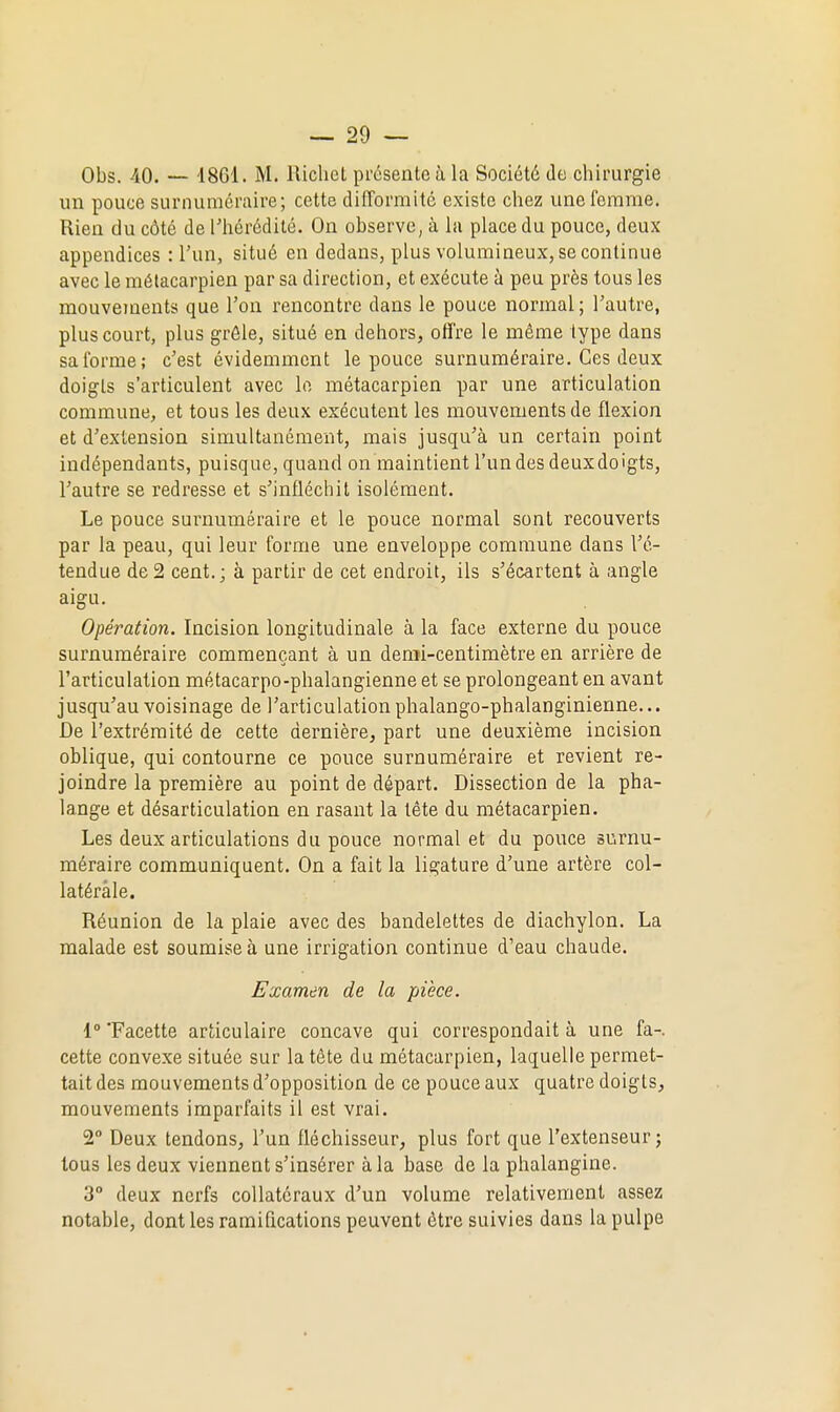 Obs. -40. — '18G1. M. llichct présente à la Société de chimrgie un pouce surnuraéraire; cette difTorraité existe chez une femme. Rien du côté de l'hérédité. On observe, à lii place du pouce, deux appendices : l'un, situé en dedans, plus volumineux, se continue avec le métacarpien par sa direction, et exécute à peu près tous les mouvements que l'on rencontre dans le pouce normal; l'autre, plus court, plus grôle, situé en dehors, offre le même type dans sa forme; c'est évidemment le pouce surnuméraire. Ces deux doigts s'articulent avec le métacarpien par une articulation commune, et tous les deux exécutent les mouvements de flexion et d'extension simultanément, mais jusqu'à un certain point indépendants, puisque, quand on maintient l'un des deuxdoigts, l'autre se redresse et s'infléchit isolément. Le pouce surnuméraire et le pouce normal sont recouverts par la peau, qui leur forme une enveloppe commune dans l'é- tendue de2 cent.; à partir de cet endroit, ils s'écartent à angle aigu. Opération. Incision longitudinale à la face externe du pouce surnuméraire commençant à un demi-centimètre en arrière de l'articulation métacarpo-phalangienne et se prolongeant en avant jusqu'au voisinage de l'articulation phalango-phalanginienne... De l'extrémité de cette dernière, part une deuxième incision oblique, qui contourne ce pouce surnuméraire et revient re- joindre la première au point de départ. Dissection de la pha- lange et désarticulation en rasant la tête du métacarpien. Les deux articulations du pouce normal et du pouce surnu- méraire communiquent. On a fait la ligature d'une artère col- latérale. Réunion de la plaie avec des bandelettes de diachylon. La malade est soumise à une irrigation continue d'eau chaude. Examen de la pièce. 1° 'Facette articulaire concave qui correspondait à une fa-, cette convexe située sur la tète du métacarpien, laquelle permet- tait des mouvements d'opposition de ce pouce aux quatre doigts, mouvements imparfaits il est vrai. 2° Deux tendons, l'un fléchisseur, plus fort que l'extenseur j tous les deux viennent s'insérer à la base de la phalangine. 3° deux nerfs collatéraux d'un volume relativement assez notable, dont les ramifications peuvent être suivies dans la pulpe