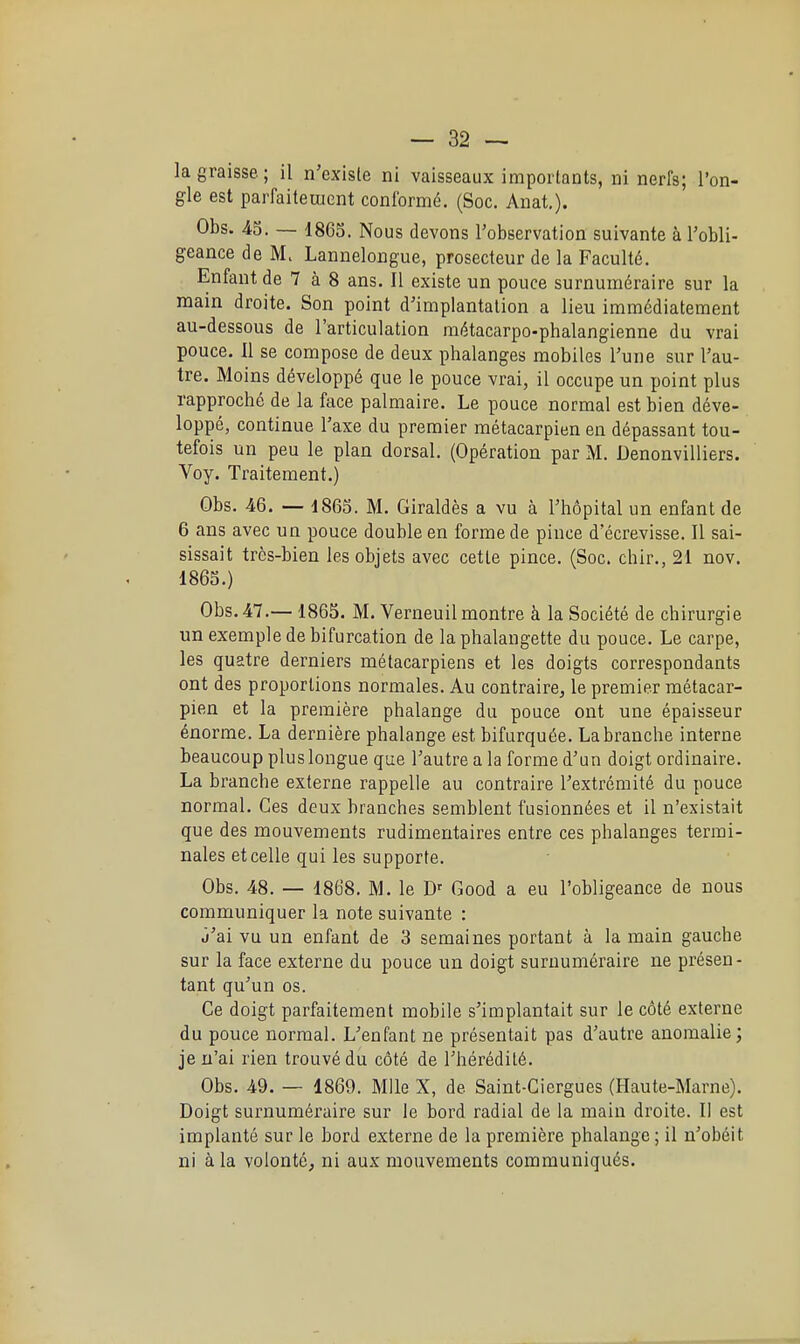 la graisse; il n'existe ni vaisseaux importants, ni nerfs; l'on- gle est parfaiteuient conformé. (Soc. Anat,). Obs. 43. — 1865. Nous devons l'observation suivante à l'obli- geance de M. Lannelongue, prosecteur de la Faculté. Enfant de 7 à 8 ans. Il existe un pouce surnuméraire sur la main droite. Son point d'implantation a lieu immédiatement au-dessous de l'articulation métacarpo-phalangienne du vrai pouce. 11 se compose de deux phalanges mobiles l'une sur l'au- tre. Moins développé que le pouce vrai, il occupe un point plus rapproché de la face palmaire. Le pouce normal est bien déve- loppé, continue Taxe du premier métacarpien en dépassant tou- tefois un peu le plan dorsal. (Opération par M. Denonvilliers. Voy. Traitement.) Obs. 46. — 1863. M. Giraldès a vu à l'hôpital un enfant de 6 ans avec un pouce double en forme de pince d ecrevisse. Il sai- sissait très-bien les objets avec cette pince. (Soc. chir., 21 nov. 1863.) Obs.47.—1865. M. Verneuilmontre à la Société de chirurgie un exemple de bifurcation de la phalangette du pouce. Le carpe, les quatre derniers métacarpiens et les doigts correspondants ont des proportions normales. Au contraire, le premier métacar- pien et la première phalange du pouce ont une épaisseur énorme. La dernière phalange est bifurquée. La branche interne beaucoup plus longue que l'autre a la forme d'un doigt ordinaire. La branche externe rappelle au contraire l'extrémité du pouce normal. Ces deux branches semblent fusionnées et il n'existait que des mouvements rudimentaires entre ces phalanges termi- nales etcelle qui les supporte. Obs. 48. — 1868. M. le D' Good a eu l'obligeance de nous communiquer la note suivante : j'ai vu un enfant de 3 semaines portant à la main gauche sur la face externe du pouce un doigt surnuméraire ne présen- tant qu'un os. Ce doigt parfaitement mobile s'implantait sur le côté externe du pouce normal. L'enfant ne présentait pas d'autre anomalie ; je n'ai rien trouvé du côté de l'hérédité. Obs. 49. — 1869. Mlle X, de Saint-Ciergues (Haute-Marne). Doigt surnuméraire sur le bord radial de la main droite. Il est implanté sur le bord externe de la première phalange ; il n'obéit ni à la volonté, ni aux mouvements communiqués.