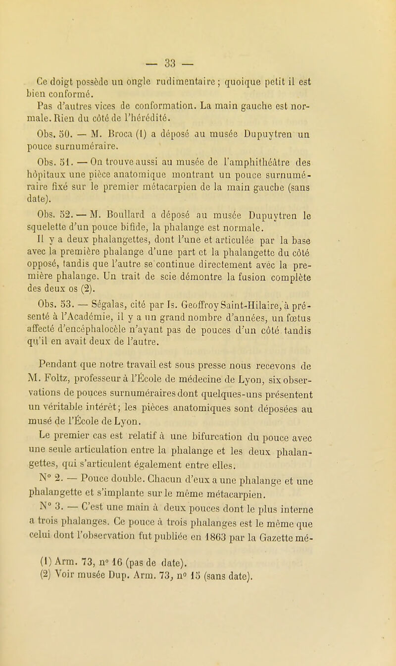 Ce doigt possède un ongle riulimentaire ; quoique petit il est bien conformé. Pas d'autres vices de conformation. La main gauche est nor- male. Rien du côté de l'hérédité. Obs. 50. — M. Broca (1) a déposé au musée Dupuytren un pouce surnuméraire. Obs. 51. —On trouveaussi au musée de l'amphithéâtre des hôpitaux une pièce anatomique montrant un pouce surnumé- raire fixé sur le premier métacarpien de la main gauche (sans date). Obs. 52. — M. Boullard a déposé au musée Dupuytren le squelette d'un pouce bifide, la phalange est normale. Il y a deux phalangettes, dont Tune et articulée par la base avec la première phalange d'une part et la phalangette du côté opposé, tandis que l'autre se continue directement avec la pre- mière phalange. Un trait de scie démontre la fusion complète des deux os (2). Obs. 53. — Ségalas, cité par Is. Geoffroy Saint-Hilaire, à pré- senté à l'Académie, il y a un grand nombre d'années, un fœtus affecté d'encéphalocèle n'ayant pas de pouces d'un côté tandis qu'il en avait deux de l'autre. Pendant que notre travail est sous presse nous recevons de M. Poltz, professeur à l'École de médecine de Lyon, six obser- vations de pouces surnuméraires dont quelques-uns présentent im véritable intérêt; les pièces anatomiques sont déposées au musé de l'École de Lyon. Le premier cas est relatif à une bifurcation du pouce avec une seule articulation entre la phalange et les deux phalan- gettes, qui s'articulent également entre elles, N° 2. — Pouce double. Chacun d'eux a une phalange et une phalangette et s'implante sur le même métacarpien. N 3. — C'est une main à deux pouces dont le plus interne a trois phalanges. Ce pouce à trois phalanges est le même que celui dont l'observation fut publiée en 1863 par la Gazette mé- (1) Arm. 73, n» 16 (pas de date). (2) Voir musée Dup. Arm. 73, n 15 (sans date).