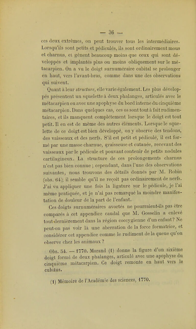 ces deux extrêmes, on peut trouver tous les intermédiaires. Lorsqu'ils sont petits et pédicules, ils sont ordinairement mous et charnus, et gênent beaucoup moins cpie ceux qui sont dé- veloppés et implantés plus ou moins obliquement sur le mé- tacarpien. On a vu le doigt surnuméraire cubital se prolonger en liaut, vers Tavant-bras, comme dans une des observations qui suivent. Quant à leur structure, elle varie également. Les plus dévelop- pés présentent un squelette à deux phalanges, articulés avec le métacarpien ou avec une apophyse du bord interne du cinquième métacarpien. Dans quelques cas, ces ossonttoutàfaitrudimen- taires, et ils manquent complètement lorsque le doigt est tout petit. Il en est de même des autres éléments. Lorsque le sque- lette de ce doigt est bien développé, on y observe des tendons, des vaisseaux et des nerfs. S'il est petit et pédiculé, il est for- mé par une masse charnue, graisseuse et cutanée, recevant des vaisseaux par le pédicule et pouvant contenir de petits nodules cartilagineux. La structure de ces prolongements charnus n'est pas bien connue ; cependant, dans l'une des observations suivantes, nous trouvons des détails donnés par M. Robin (obs. 64); il semble qu'il ne reçoit pas ordinairement de nerfs. J'ai vu appHquer une fois la Ugature sur le pédicule, je l'ai même pratiquée, et je n'ai pas remarqué la moindre manifes- tation de douleur de la part de l'enfant. Ces doigts surnuméraires avortés ne pourraient-ils pas être comparés à cet appendice caudal que M. GosseUn a enlevé tout dernièrement dans la région coccygienne d'un enfant? Ne peut-on pas voir là une aberration de la force formatrice, et considérer cet appendice comme le rudiment delà queue qu'on observe chez les animaux ? Obs. 54. — 1770. Morand (1) donne la figure d'un sixième doigt formé de deux phalanges, articulé avec une apophyse du cinquième métacarpien. Ce doigt remonte en haut vers le cubitus. (1) Mémoire de l'Académie des sciences, 1770.