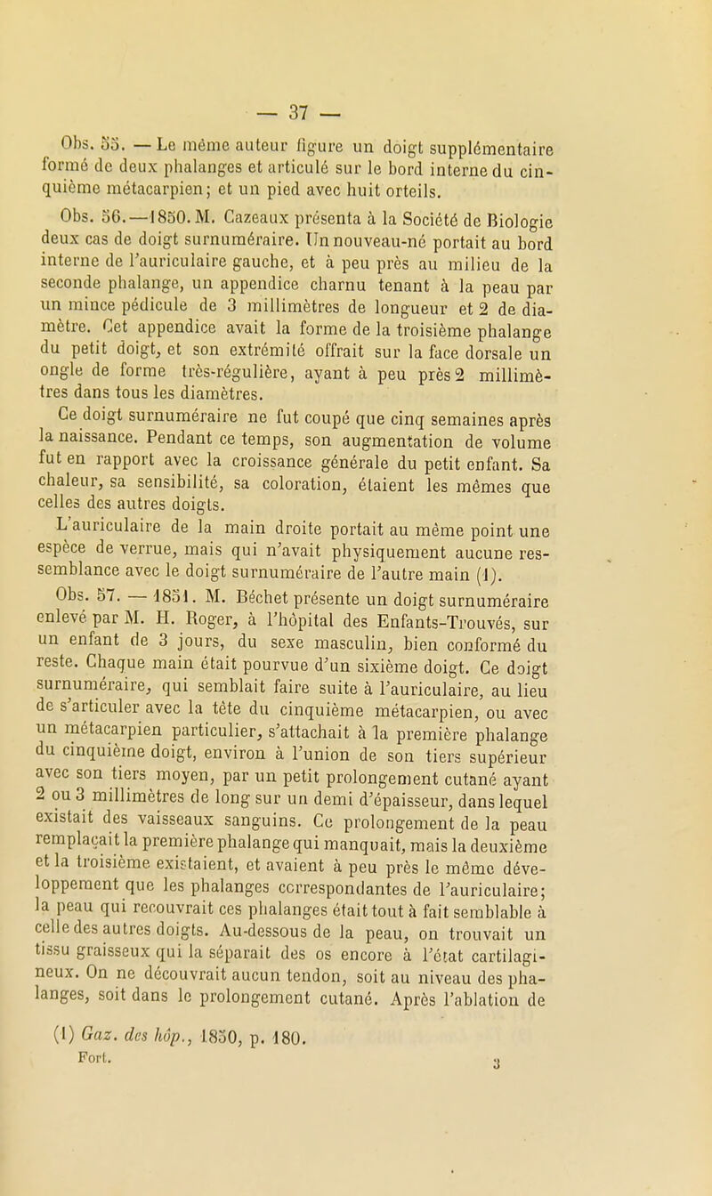 Obs. 53. — Le même auteur figure un doigt supplémentaire formé de deux phalanges et articulé sur le bord interne du cin- quième métacarpien; et un pied avec huit orteils. Obs. 56.—1850. M. Cazeaux présenta à la Société de Biologie deux cas de doigt surnuméraire. Un nouveau-né portait au bord interne de Tauriculaire gauche, et à peu près au milieu de la seconde phalange, un appendice charnu tenant à la peau par un mince pédicule de 3 millimètres de longueur et 2 de dia- mètre. Cet appendice avait la forme de la troisième phalange du petit doigt, et son extrémité offrait sur la face dorsale un ongle de forme très-régulière, ayant à peu près2 millimè- tres dans tous les diamètres. Ce doigt surnuméraire ne fut coupé que cinq semaines après la naissance. Pendant ce temps, son augmentation de volume fut en rapport avec la croissance générale du petit enfant. Sa chaleur, sa sensibilité, sa coloration, étaient les mêmes que celles des autres doigts. L'auriculaire de la main droite portait au même point une espèce de verrue, mais qui n'avait physiquement aucune res- semblance avec le doigt surnuméraire de Tautre main (1). Obs. 57. — 1831. M. Béchet présente un doigt surnuméraire enlevé par M. H. Boger, à l'hôpital des Enfants-Trouvés, sur un enfant de 3 jours, du sexe masculin, bien conformé du reste. Chaque main était pourvue d'un sixième doigt. Ce doigt surnuméraire, qui semblait faire suite à l'auriculaire, au lieu de s'articuler avec la tête du cinquième métacarpien, ou avec un métacarpien particulier, s'attachait à la première phalange du cinquième doigt, environ à l'union de son tiers supérieur avec son tiers moyen, par un petit prolongement cutané ayant 2 ou 3 millimètres de long sur un demi d'épaisseur, dans lequel existait des vaisseaux sanguins. Ce prolongement de la peau remplaçait la première phalange qui manquait, mais la deuxième et la troisième existaient, et avaient à peu près le môme déve- loppement que les phalanges correspondantes de l'auriculaire; la peau qui recouvrait ces phalanges était tout à fait semblable à celle des autres doigts. Au-dessous de la peau, on trouvait un tissu graisseux qui la séparait des os encore à l'état cartilagi- neux. On ne découvrait aucun tendon, soit au niveau des pha- langes, soit dans le prolongement cutané. Après l'ablation de (I) Gaz. des hôp., 1830, p. d80. Fort.