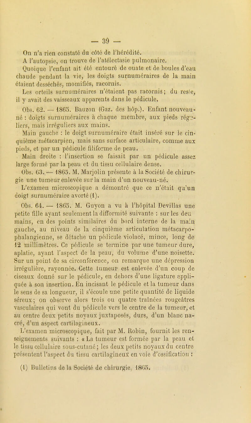 - 30 — On n'a rien constaté du côté de Thérédité. A l'autopsie, on trouve de l'atélcctasie pulmonaire. Quoique l'enfant ait été entouré de ouate et de boules d'eau chaude pendant la vie, les doigts surnuméraires de la main étaient desséchés, momifiés, racornis. Les orteils surnuméraires n'étaient pas racornis; du resie, 11 y avait des vaisseaux apparents dans le pédicule. Obs. 62. — 1865. Bauzon (Gaz. des hôp.). Enfant nouveau- né : doigts surnuméraires à chaque membre, aux pieds régu- liers, mais irréguliers aux mains. Main gauche : le doigt surnuméraire était inséré sur îe cin- quième métacarpien, mais sans surface articulaire, comme aux pieds, et par un pédicule filiforme de peau. Main droite : l'insertion se faisait par un pédicule assez large formé par la peau et du tissu cellulaire dense. Obs. 63..— 1863. M. Marjolin présente à la Société de chirur- gie une tumeur enlevée sur la main d'un nouveau-né. L'examen microscopique a démontré que ce n'était qu'un doigt surnuméraire avorté (1). Obs. 64. — 1863. M. Guyon a vu à l'hôpital Devillas une petite fille ayant seulement la difformité suivante : sur les deu mains, en des points similaires du bord interne de la main gauche, au niveau de la cinquième articulation métacarpo- phalangienne, se détache un pédicule violacé, mince, long de 12 millimètres. Ce pédicule se termine par une tumeur dure, aplatie, ayant l'aspect de la peau, du volume d'une noisette. Sur un point de sa circonférence, on remarque une dépression irrégulière, rayonnée. Cette Lumeup est enlevée d'un coup de ciseaux donné sur le pédicule, en dehors d'une ligature appli- quée à son insertion. En incisant le pédicule et la tumeur dans le sens de sa longueur, il s'écoule une petite quantité de liquide séreux; on observe alors trois ou quatre traînées rougeâtres vasculaires qui vont du pédicule vers le centre de la tumeur, et au centre deux petits noyaux juxtaposés, durs, d'un blanc na- cré, d'un aspect cartilagineux. L'examen microscopique, fait par M. Robin, fournit les ren- seignements suivants : « La tumeur est formée par la peau et le tissu cellulaire sous-cutané; les deux petits noyaux du centre présentent l'aspect du tissu cartilagineux en voie d'ossification :