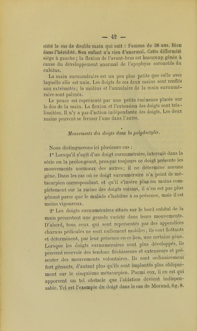 ciété le cas de double main qui suit : Femme de 38 ans. Rien dans l'hérédité. Son enfant n'a rien d'anormal. Cette difformité siège à gauche ; la flexion de l'avant-hras est beaucoup gênée à cause du développement anormal de l'apophyse coronoïde du cubitus. La main surnuméraire est un peu plus petite que celle avec laquelle elle est unie. Les doigts de ces deux mains sont renflés aux extrémités; le médius et l'annulaire de la main surnumé- raire sont palmés. Le pouce est représenté par une petite éminence placée sur le dos de la main. La flexion et l'extension des doigts sont très- limitées. Il n'y a pas d'action indépendante des doigts. Les deux mains peuvent se fermer l'une dans lautre. Mouvements des doigts dans la pohjdadyiie. Nons distinguerons ici plusieurs cas : 1° Lorsqu'il s'agit d'un doigt surnuméraire, intercalé dans la série ou la prolongeant, pres([ue toujours ce doigt présente les mouvements normaux des autres; il ne détermine aucune gêne. Dans les cas où ce doigt surnuméraire n'a point de mé- tacarpien correspondant, et qu'il s'insère plus ou moins com- plètement sur la racine des doigts voisins, il n'en est pas plus gênant parce que le malade s'habitue à sa présence, mais il est moins vigoureux. 2° Les doigts surnuméraires situés sur le bord cubital de la main présentent une grande variété dans leurs mouvements. D'abord, tous ceux qui sont représentés par des appendices charnus pédicules ne sont nullement mobiles ; ils sont flottants et déterminent, par leur présence en ce lieu, une certaine gène. Lorsque les doigts surnuméraires sont plus développés, ils peuvent recevoir des tendons fléchisseurs et extenseurs et pré- senter des mouvements volontaires. Ils sont ordinairement fort gênants, d'autant plus qu'ils sont implantés plus oblique- ment sur le cinquième métacarpien. Parmi eux, il en est qui apportent un tel obstacle que l'ablation devient indispen- sable. Tel est l'exemple du doigt dans le cas de Morand, flg. 8.