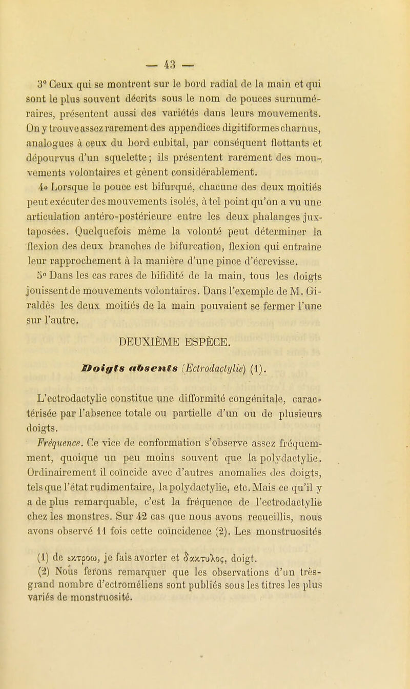 3° Ceux qui se montrent sur le bord radial de la main et qui sont le plus souvent décrits sous le nom de pouces surnumé- raires, présentent aussi des variétés dans leurs mouvements. On y trouve assez rarement des appendices digitilbrmescliarnus, analogues à ceux du bord cubital, par conséquent flottants et dépourvus d'un squelette ; ils présentent rarement des moun vements volontaires et gênent considérablement. 4o Lorsque le pouce est bifurqué, chacune des deux moitiés peut exécuter des mouvements isolés, à tel point qu'on a vu x:nc articulation antéro-postérieure entre les deux phalanges jux- taposées. Quelquefois même la volonté peut déterminer la flexion des deux branches de bifurcation, flexion qui entraîne leur rapprochement à la manière d'une pince d'écrevisse. 5° Dans les cas rares de bifidité de la main, tous les doigts jouissentde mouvements volontaires. Dans l'exemple de M. Gi- raldès les deux moitiés de la main pouvaient se fermer l'une sur l'autre. DEUXIÈME ESPÈCE. Ooigts absents (Ectrodacti/lie) (1). L'ectrodactylie constitue une difî'ormité congénitale, carac- térisée par l'absence totale ou partielle d'un ou de plusieurs doigts. Fréquence. Ce vice de conformation s'observe assez fréquem- ment, quoique un peu moins souvent que la polydactyUe. Ordinairement il coïncide avec d'autres anomalies des doigts, tels que l'état rudimentaire, lapolydactylie, etc. Mais ce qu'il y a de plus remarquable, c'est la fréquence de l'ectrodactylie chez les monstres. Sur 42 cas que nous avons recueillis, nous avons observé 11 fois cette coïncidence (2). Les monstruosités (1) de txTpoo), je fais avorter et ^ay.TuT^oç, doigt. {i) Nous ferons remarquer que les observations d'un Irès- grand nombre d'ectroméliens sont publiés sous les titres les plus variés de monstruosité.