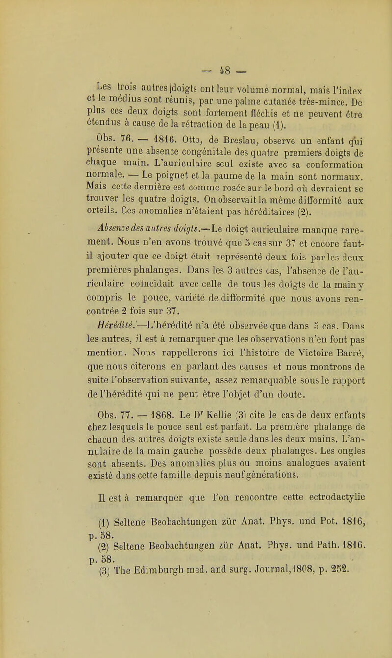 Les trois autres {doigts ont leur volume normal, mais l'index et le médius sont réunis, par une palme cutanée très-mince. Do plus ces deux doigts sont fortement fléchis et ne peuvent être étendus à cause de la rétraction de la peau (1). Obs. 76. — 1816, Otto, de Breslau, observe un enfant (fui présente une absence congénitale des quatre premiers doigts de chaque main. L'auriculaire seul existe avec sa conformation normale. — Le poignet et la paume de la main sont normaux. Mais cette dernière est comme rosée sur le bord où devraient se tro\iver les quatre doigts. On observait la même ditformité aux orteils. Ces anomalies n'étaient pas héréditaires (2). Absence des autres doigts.—Le doigt auriculaire manque rare- ment. Nous n'en avons trouvé que 5 cas sur 37 et encore faut- il ajouter que ce doigt était représenté deux fois parles deux premières phalanges. Dans les 3 autres cas, l'absence de l'au- riculaire coïncidait avec celle de tous les doigts de la main y compris le pouce, variété de difformité que nous avons ren- contrée 2 fois sur 37. Hérédité.'—L'hérédité n'a été observée que dans 5 cas. Dans les autres, il est à remarquer que les observations n'en font pas mention. Nous rappellerons ici l'histoire de Victoire Bari'é, que nous citerons en parlant des causes et nous montrons de suite l'observation suivante, assez remarquable sous le rapport de l'hérédité qui ne peut être l'objet d'un doute. Obs. 77. — d868. Le D Kellie (3) cite le cas de deux enfants chez lesquels le pouce seul est parfait. La première phalange de chacun des autres doigts existe seule dans les deux mains. L'an- nulaire de la main gauche possède deux phalanges. Les ongles sont absents. Des anomalies plus ou moins analogues avaient existé dans cette famille depuis neuf générations. Il est à remarquer que l'on rencontre cette ectrodactylie (1) Seltene Beobachtungen zûr Anat. Phys. und Pot. 4816, p. 58. (2) Seltene Beobachtungen zûr Anat. Phys. und Palh. 1816. p. 58. (3) The Edimburgh med. and surg. Journal,1808, p. 252.