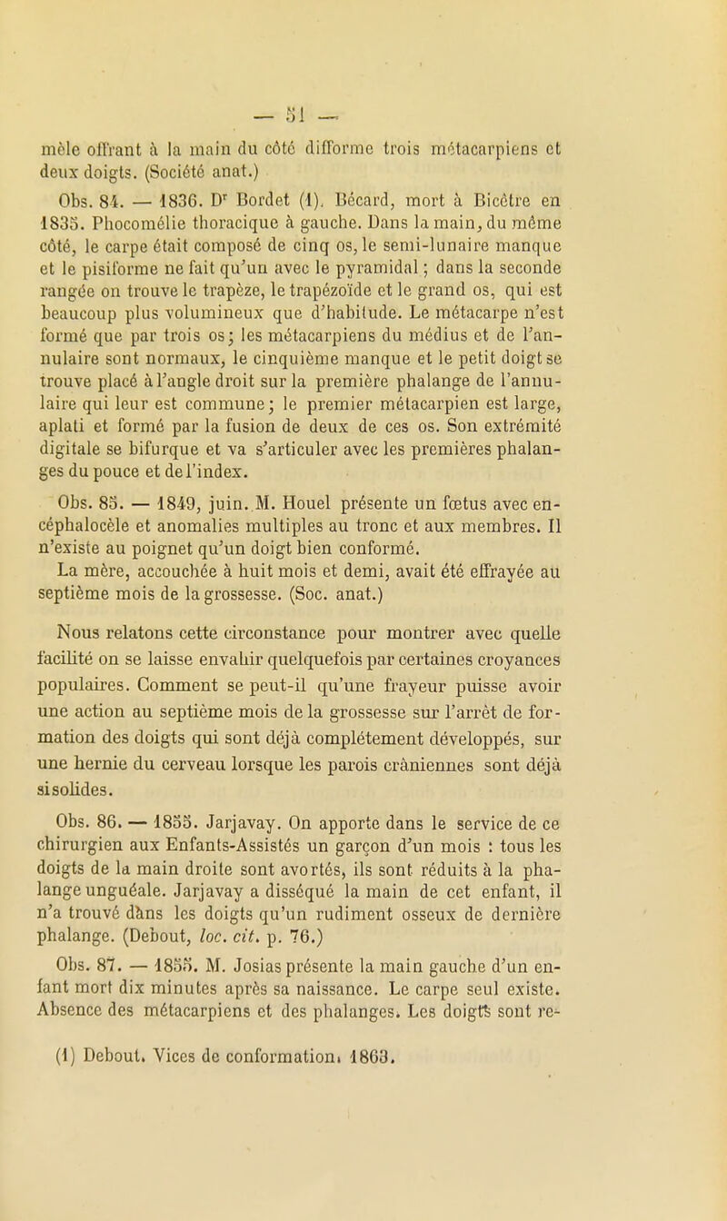 mêle offrant à la main du côte difforme trois métacarpiens et deux doigts. (Société anat.) Obs. 84. — 1836. D' Bordet (1), Bécard, mort à Bicètre en 183S. Phocomélie thoracique à gauche. Dans la main, du môme côté, le carpe était composé de cinq os, le semi-lunaire manque et le pisiibrme ne fait qu'un avec le pyramidal ; dans la seconde rangée on trouve le trapèze, le trapézoïde et le grand os, qui est beaucoup plus volumineux que d'habitude. Le métacarpe n'est formé que par trois os; les métacarpiens du médius et de l'an- nulaire sont normaux, le cinquième manque et le petit doigt se trouve placé à l'angle droit sur la première phalange de l'annu- laire qui leur est commune; le premier métacarpien est large, aplati et formé par la fusion de deux de ces os. Son extrémité digitale se bifurque et va s'articuler avec les premières phalan- ges du pouce et de l'index, Obs. 83. — 1849, juin. M. Houel présente un fœtus avec en- céphalocèle et anomalies multiples au tronc et aux membres. Il n'existe au poignet qu'un doigt bien conformé. La mère, accouchée à huit mois et demi, avait été effrayée au septième mois de la grossesse. (Soc. anat.) Nous relatons cette circonstance pour montrer avec quelle facilité on se laisse envahir quelquefois par certaines croyances populaires. Comment se peut-il qu'une fi-ayeur puisse avoir une action au septième mois de la grossesse sur l'arrêt de for- mation des doigts qui sont déjà complètement développés, sur une hernie du cerveau lorsque les parois crâniennes sont déjà si solides. Obs. 86. — 1835. Jarjavay. On apporte dans le service de ce chirurgien aux Enfants-Assistés un garçon d'un mois : tous les doigts de la main droite sont avortés, ils sont réduits à la pha- lange unguéale. Jarjavay a disséqué la main de cet enfant, il n'a trouvé dîins les doigts qu'un rudiment osseux de dernière phalange. (Debout, loc. cit. p. 76.) Obs. 87. — 185f). M. Josias présente la main gauche d'un en- fant mort dix minutes après sa naissance. Le carpe seul existe. Absence des métacarpiens et des phalanges. Les doigta sont re^ (1) Debout. Vices de conformation. 1863.