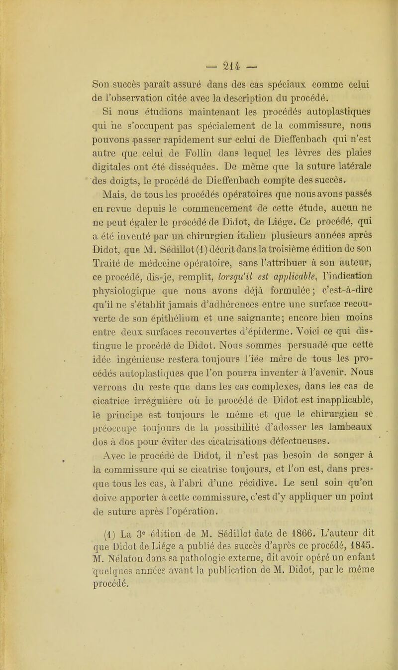 Son succès paraît assure dans des cas spéciaux comme celui de l'observation citée avec la description du procédé. Si nous étudions maintenant les procédés autoplastiques qui ne s'occupent pas spécialement de la commissure, nous pouvons passer rapidement sur celui de Dieffenbach qui n'est autre que celui de Follin dans lequel les lèvres des plaies digitales ont été disséquées. De môme que la suture latérale des doigts, le procédé de Dieffenbach compte des succès. Mais, de tous les procédés opératoires que nous avons passés en revue depuis le commencement de cette étude, aucun ne ne peut égaler le procédé de Didot, de Liège. Ce procédé, qui a été inventé par im chirurgien italien plusieurs années après Didot, que M. Sédillot (1 ) décrit dans la troisième édition de son Traité de médecine opératoire, sans l'attribuer à son auteur, ce procédé, dis-je, remplit, lorsqu'il est applicable, l'indication physiologique que nous avons déjà formulée ; c'est-à-dire qu'il ne s'étaljlit jamais d'adhérences entre une surface recou- verte de son épithélinm et une saignante; encore bien moins entre deux surfaces recouvertes d'épiderme. Voici ce qui dis- tingue le procédé de Didot. Nous sommes persuadé que cette idée ingénieuse restera toujours Fiée mère de tous les pro- cédés autoplastiques que l'on pourra inventer à l'avenir. Nous verrons du reste que dans les cas complexes, dans les cas de cicatrice irrégulière où le procédé de Didot est inapplicable, le principe est toujom's le même et que le chirurgien se préoccupe toujours de la possibilité d'adosser les lambeaux dos à dos pour éviter des cicatrisations défectueuses. Avec le procédé de Didot, il n'est pas besoin de songer à la commissure qui se cicatrise toujours, et Ton est, dans pres- riue tous les cas, à l'abri d'une récidive. Le seul soin qu'on doive apporter à cette commissure, c'est d'y apphquer un point de suture après l'opération. (1) La 3« édition de M. Sédillot date de 1866. L'auteur dit que Didot de Liège a publié des succès d'après ce procédé, 1845. M. Nélaton dans sa pathologie externe, dit avoir opéré un enfant ■quelques années avant la publication de M. Didot, parle même procédé.