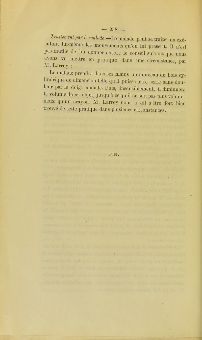 Traitement imr h malade.—Le malade peut se traiter en exé- cutant lui-même les mouvements qu'on lui prescrit. Il n'est pas inutile de lui donner encore le conseil suivant que nous avons vu mettre en pratique dans une circonstance, par M. Larrey : Le malade prendra dans ses mains un morceau de bois cy- lindrique de dimension telle qu'il puisse être serré sans dou- leur par le doigt malade. Puis, insensiblement, il diminuera le volume de cet objet, jusqu'à ce qu'il ne soit pas plus volumi- neux qu'un crayon. M. Larrey nous a dit s'être fort bien trouvé de cette pratique dans plusieurs circonstances. PIN.