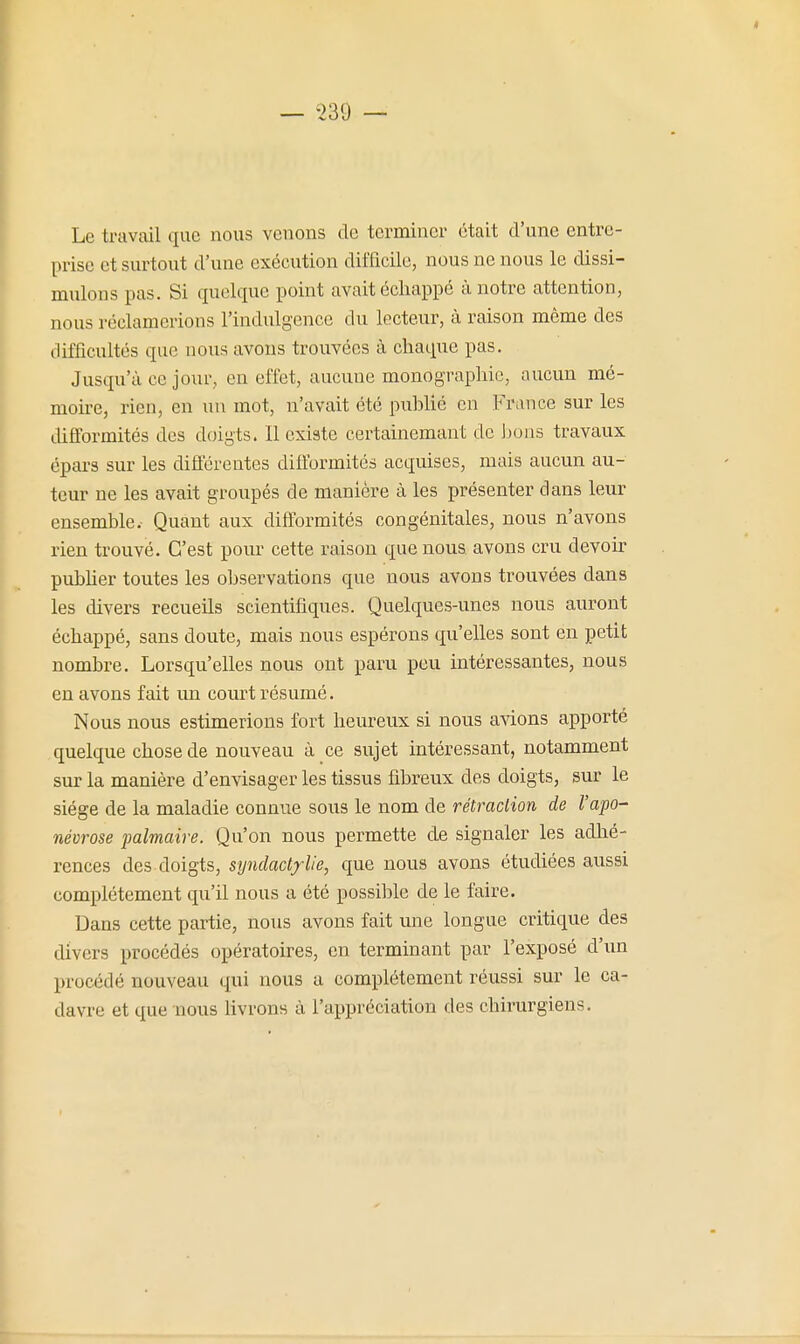 Le travail que nous venons de terminer était d'une entre- prise et surtout d'une exécution difficile, nous ne nous le dissi- mulons pas. Si quelque point avait échappé à notre attention, nous réclamerions l'indulgence du lecteur, à raison même des difficultés que nous avons trouvées à chaque pas. Jusqu'à ce jour, en effet, aucune monographie, aucun mé- moire, rien, en nu mot, n'avait été puhUé en France sur les difformités des doigts. Il existe certainemant de Jjons travaux épars sur les différentes difformités acquises, mais aucun au- teur ne les avait groupés de manière à les présenter dans leur ensemble. Quant aux difformités congénitales, nous n'avons rien trouvé. C'est pour cette raison que nous avons cru devoir pubher toutes les observations que nous avons trouvées dans les divers recueils scientifiques. Quelques-unes nous auront échappé, sans doute, mais nous espérons qu'elles sont en petit nombre. Lorsqu'elles nous ont paru peu intéressantes, nous en avons fait un court résumé. Nous nous estimerions fort heureux si nous avions apporté quelque chose de nouveau à ce sujet intéressant, notamment sur la manière d'envisager les tissus fibreux des doigts, sur le siège de la maladie connue sous le nom de rétraction de l'apo- névrose palmaire. Qu'on nous permette de signaler les adhé- rences des doigts, syndact/lie, que nous avons étudiées aussi complètement qu'il nous a été possible de le faire. Dans cette partie, nous avons fait une longue critique des divers procédés opératoires, en terminant par l'exposé d'un procédé nouveau qui nous a complètement réussi sur le ca- davre et que nous livrons à l'appréciation des chirurgiens.