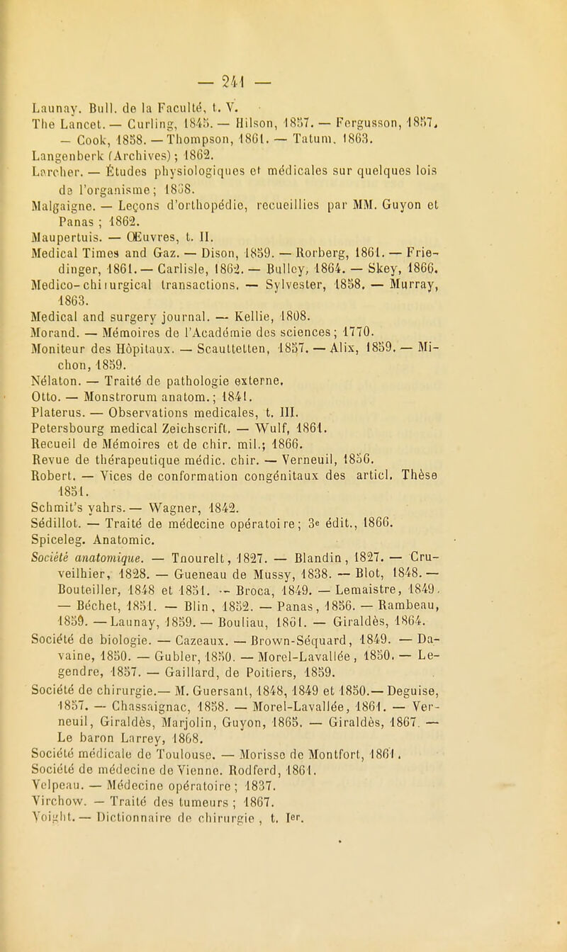 Launay. Bull, de la Faculté, t. V. The Lancet. — Curling;, 184.). — Hilson, 18S7. — Forgusson, 'I8f)7. - Cook, 18S8. — Thompson, 1801. — Talum. 1863. Langenberk (Archives) ; 1862. Larcher. — Études physiologiques et médicales sur quelques lois ds l'organisme ; 1838. Malgaigne. — Leçons d'orthopédie, recueillies par iMM. Guyon et Panas ; 1862. 3Iaupertuis. — Œuvres, t. II. Médical Times and Gaz. — Dison, 1859. — Rorberg, 1861. — Prie- dinger, 1861. — Garlisle, I86'2. — BuUcy, 1864. — Skey, 1866. Medico-chiiurgical transactions. — Sylvester, 1858. — Murray, 1863. Médical and surgery journal. — Kellie, 1808. Morand. — Mémoires de l'Académie des sciences; 1770. Moniteur des Hôpitaux. — Scauttetten, 1857. — Alix, 1859. — Mi- chon,1859. Nélaton. — Traité de pathologie externe, Otto. — Monstrorura anatora.; 1841. Platerus. — Observations médicales, t. III. Petersbourg médical Zeichscrift, — Wulf, 1861. Recueil de Mémoires et de chir. mil.; 1866. Revue de thérapeutique médic. chir. — Verneuil, 1856. Robert. — Yices de conformation congénitaux des articl. Thèse 1851. Schmit's yahrs. — Wagner, 1842. Sédillot. — Traité de médecine opératoire; 3^ édit., 1866. Spiceleg. Anatomic. Société anatomiqiie. — Tnourelt, 1827. — Blandin, 1827. — Cru- veilhier, 1828. — Gueneau de Mussy, 1838. — Blot, 1848.— Bouteiller, 1848 et 1851. - Broca, 1849. — Lemaistre, 1849. — Béchet, 1851. — Blin, 1852. — Panas, 1856. — Rambeau, 1859. — Launay, 1859. — Bouliau, 1801. — Giraldès, 1864. Société de biologie. — Cazeaux. — Brown-Séquard, 1849. — Da- vaine, 1850. — Gubler, 1850. — Morel-Lavallée , 1850. — Le- gendre, 1857. — Gaillard, de Poitiers, 1859. Société de chirurgie.— M. Guersanl, 1848, 1849 et 1850.— Déguise, 1857. — Chassaignac, 1858. — Morel-Lavaliée, 1861. — Ver- neuil, Giraldès, Marjolin, Guyon, 1865. — Giraldès, 1867. — Le baron Larrey, 1868. Société médicale de Toulouse. — Morisso de Montfort, 1861. Société de médecine de Vienne. Rodferd, 1861. Vcipeau. — Médecine opératoire; 1837. Virchow. — Traité des tumeurs ; 1867. Yoiiilit. — Dictionnaire de chirurgie, t, Jt.