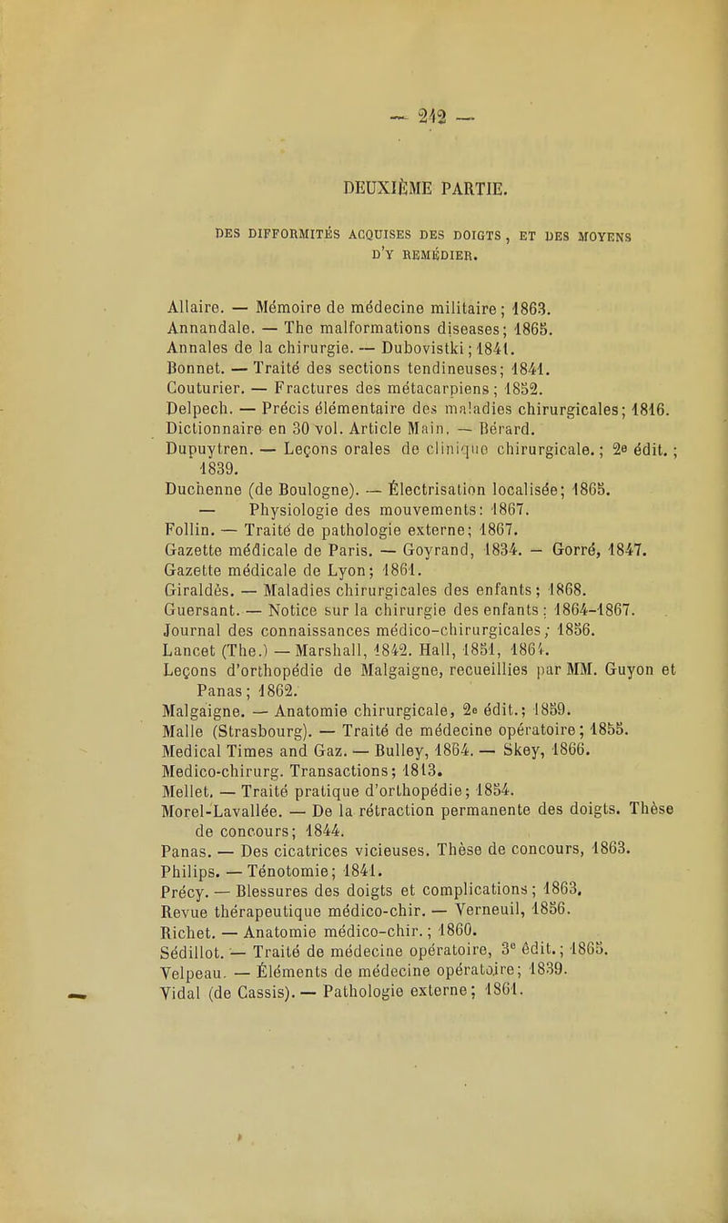 DEUXIÈME PARTIE. des difformités acquises des doigts , et des moyens d'y remédier. Allaire. — Mémoire de médecine militaire; 1863. Annandale. — Tiie malformations diseases; 1865. Annales de la chirurgie. — Dubovistki ; 1841. Bonnet. — Traité des sections tendineuses; 1841. Couturier. — Fractures des métacarpiens; 1852. Delpecli. — Précis élémentaire des maladies chirurgicales; 1816. Dictionnaire en 30 vol. Article Main, — Bérard. Dupuytren. — Leçons orales de cliniquo chirurgicale.; 2e édit. ;  1839. Duchenne (de Boulogne). — Électrisation localisée; 1865. — Physiologie des mouvements: 1867. Follin. — Traité de pathologie externe; 1867. Gazette médicale de Paris. — Goyrand, 1834. - Gorré, 1847. Gazette médicale de Lyon; 1861. Giraldès. — Maladies chirurgicales des enfants; 1868. Guersant. — Notice sur la chirurgie des enfants ; 1864-1867. Journal des connaissances médico-chirurgicales; 1856. Lancet (The.) — Marshall, 1842. Hall, 1851, 1864. Leçons d'orthopédie de Malgaigne, recueillies par MM. Guyon et Panas; 1862. Malgaigne. — Anatomie chirurgicale, 2e édit.; 1859. Malle (Strasbourg). — Traité de médecine opératoire; 1855. Médical Times and Gaz. — Bulley, 1864. — Skey, 1866. Medico-chirurg. Transactions; 1813. Mellet, — Traité pratique d'orthopédie; 1854. Morel-Lavallée. — De la rétraction permanente des doigts. Thèse de concours; 1844. Panas. — Des cicatrices vicieuses. Thèse de concours, 1863, Philips. — Ténotomie; 1841. Précy. — Blessures des doigts et complications ; 1863. Revue thérapeutique médico-chir. — Verneuil, 1856. Richet. — Anatomie médico-chir. ; 1860. Sédillot. — Traité de médecine opératoire, 3 êdit.; 1865. Velpeau. — Éléments de médecine opératoire; 1839. Yidal (de Cassis). — Pathologie externe; 1861.