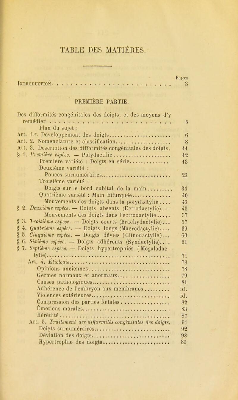 TABLE DES MATIÈRES. Pages Introduction 3 PREMIÈRE PARTIE. Des difiPormités congénitales des doigts, et des moyens d'y remédier 5 Pian du sujet : Art. lar. Développement des doigts 6 Art. 1. Nomenclature et classification 8 Art, 3. Description des difformités congénitales des doigts. 11 § 1. Première espèce. — Polydactilie 12 Première variété : Doigts en série 13 Deuxième variété : Pouces surnuméraires 22 Troisième variété : Doigts sur le bord cubital de la main 3S Quatrième variété : Main bifurquée.... 40 Mouvements des doigts dans la polydactylie .... 42 § 2. Deuxième espèce. — Doigts absents (Ectrodactylie). — 43 Mouvements des doigts dans '.'ectrodactylie 5T § 3. Troisième espèce. — Doigts courts (Brachydactylie)... S7 § 4. Quatrième espèce. — Doigts longs (Macrodactylie).... 59 § 5. Cinquième espèce. — Doigts déviés (Clinodactylie)... 60 § 6. Sixième espèce. — Doigts adhérents (Syndactylie).... 61 § 7. Septième espèce, — Doigts hypertrophiés { Mégalodac- tylie). 71 Art. 4. Étiologie 78 Opinions anciennes 78 Germes normaux et anormaux 79 Causes pathologiques 81 Adhérence de l'embryon aux membranes id. Violences extérieures id. Compression des parties fœtales 82 Émotions morales 83 Hérédité 87 Art. 5. Traitement des difformités congénitales des doigts, 91 Doigts surnuméraires 92 Déviation des doigts.... o 98 Hypertrophie des doigts , 89