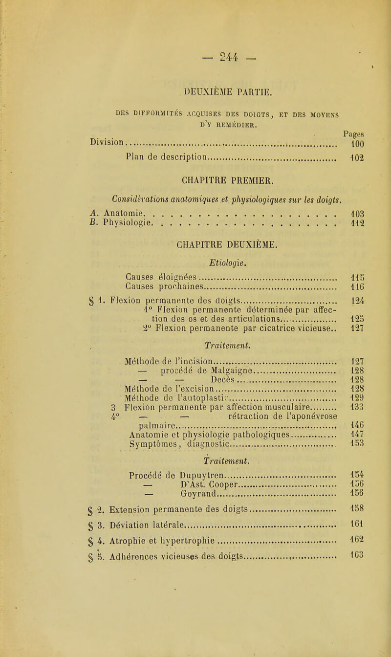 DEUXIÈME PARTIE. DES DIFKORMITIÎS ACQUISES DES DOIGTS, ET DES MOYENS d'y remédier. Pages Division too Plan de description 102 CHAPITRE PREMIER. Considérations anatomiques et physiologiques sur les doigts. A. Anatomie 103 B. Physiologie Îl2 CHAPITRE DEUXIÈME. Etiologie. Causes éloignées 115 Causes prochaines 116 g 1. Flexion permanente des doigts 124 1° Flexion permanente déterminée par affec- tion des os et des articulations... 125 2 Flexion permanente par cicatrice vicieuse.. 127 Traitement. Méthode de l'incision 127 — procédé de Malgaigne 128 — — Décès 128 Méthode de l'excision 128 Méthode de l'autoplastir 129 3 Flexion permanente par affection musculaire 133 4° — — rétraction de l'aponévrose palmaire 146 Anatomie et physiologie pathologiques 147 Symptômes, diagnostic 153 Traitement. Procédé de Dupuytren 154 — D'Ast. Cooper 156 — Goyrand -ISô § 2. Extension permanente des doigts 158 § 3. Déviation latérale 161 § 4. Atrophie et hypertrophie 162 § 5. Adhérences vicieuses des doigts '63