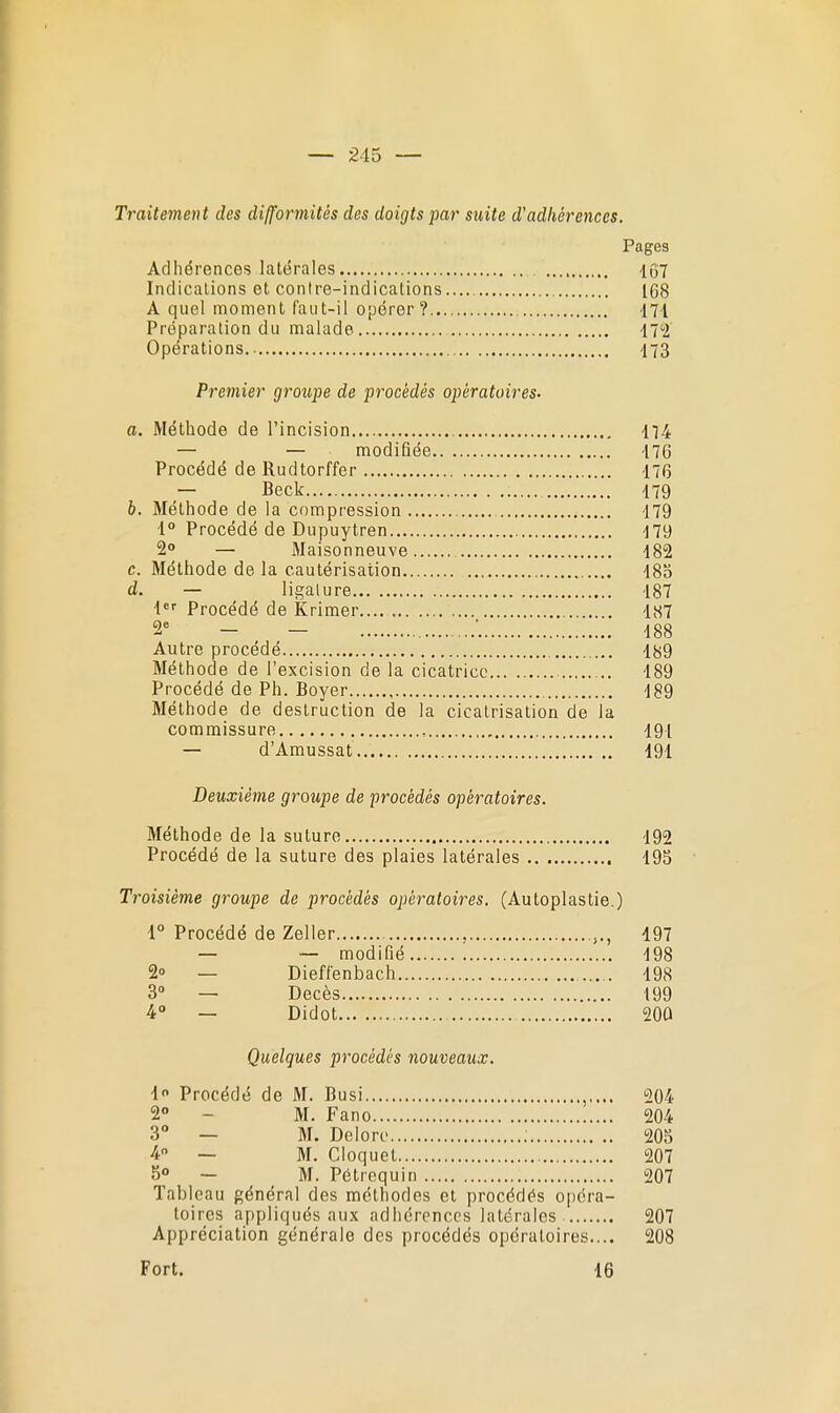 Traitement des difformités des doigts par suite d'adhérences. Pages Adhérences latérales 1Ô7 Indicalions et contre-indications 168 A quel moment faut-il 0[jérer? -171 Préparation du malade iT'i Opérations 173 Premier groupe de procédés opératoires. a. Méthode de l'incision 114. — — modifiée 476 Procédé de Rudtorffer 176 — Beck 179 b. Méthode de la compression 179 •1° Procédé de Dupuytren 179 2° — Maisonneuve 182 c. Méthode de la cautérisation 183 d. — ligature 187 Procédé de Krimer 1,S7 2^ - — ■ 188 Autre procédé 189 Méthode de l'excision de la cicatrice 189 Procédé de Ph. Boyer 189 Méthode de destruction de la cicatrisation de la commissure , 191 — d'Amussat 191 Deuxième groupe de procédés opératoires. Méthode de la suture 192 Procédé de la suture des plaies latérales 19S Troisième groupe de procédés opératoires. (Autoplastie.) 1° Procédé de Zeller , 197 — — modifié 198 2» — Dieflenbach 198 3 — Décès 199 4° — Didot 20Û Quelques procédés nouveaux. 1 Procédé de M. Busi 204 2° - M. Fano 204 3° — M. Deloro ; 205 4 — M. Cloquet 207 5° — M. Pétrequin 207 Tableau général des méthodes et procédés o|)éra- toires appliqués aux adhérences latérales 207 Appréciation générale des procédés opératoires.... 208 Fort. 16