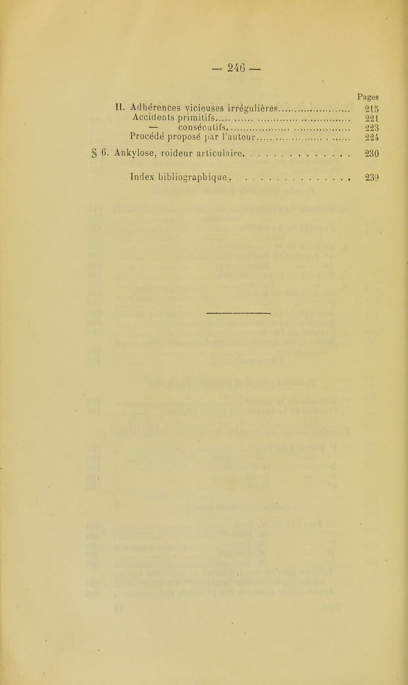 Pages II. Adhérences vicieuses irrégulières 2t5 Accidents primilif's 221 — consécutifs 223 Procédé proposé par l'auteur 224 § 6. Ankylose, roideur articulaire 230 Index bibliographique 239