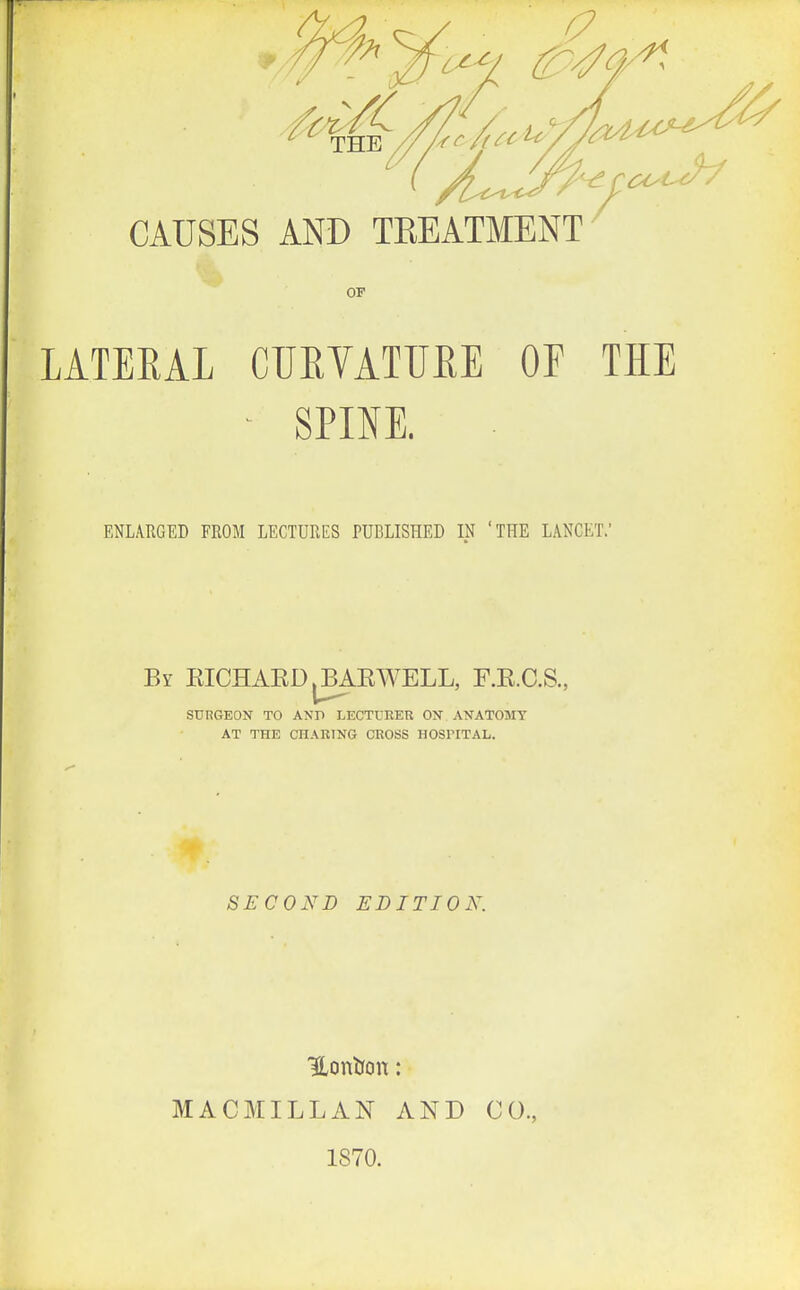 THE // /'f^^f^^^'yy^'^ CAUSES AND TEEATMENT OF LATEEAL CUEYATUEE OF THE - SPINE. ENLARGED FROM LECTURES PUBLISHED IN 'THE LANCET.' By EICHAED.BAEWELL, F.E.C.S., SURGEON TO AND I.ECTURER ON ANATOMY AT THE CHARING CROSS HOSPITAL. SECOND EDITION. MACMILLAN AND 1870. CO.,