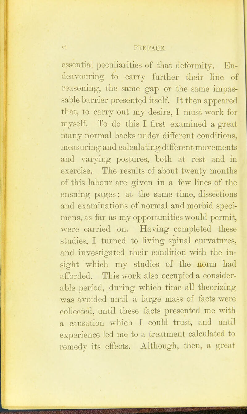 essential peculiarities of that deformity. En- deavouring to carry further their line of reasoning, the same gap or the same impas- sable barrier presented itself. It then appeared that, to carry out my desire, I must work for myself. To do this I first examined a great many normal backs under different conditions, measuring and calculating different movements and varying postures, both at rest and in exercise. The results of about twenty months of this labour are given in a few lines of the ensuing pages; at the same time, dissections and examinations of normal and morbid speci- mens, as far as my opportunities would permit, were carried on. Having completed these studies, I turned to living spinal curvatures, and investigated their condition M-ith the in- sight which my studies of the norm had afforded. This work also occupied a consider- able period, during which time all theorizing was avoided until a large mass of facts were collected, tnitil these facts presented me with a causation which I could trust, and until experience led me to a treatment calculated to remedy its effects. Although, then, a great