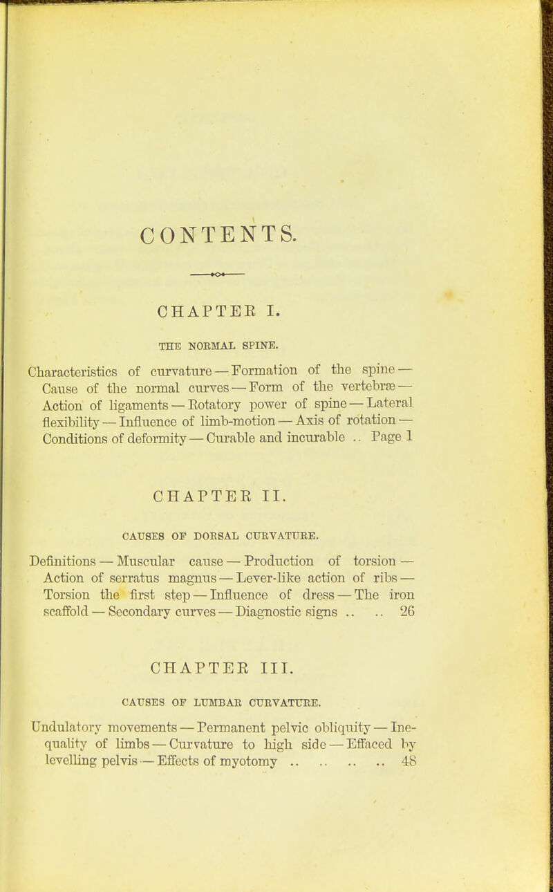 CONTENTS. CHAPTEE I. THE NORMAL SPINE. Characteristics of curvature — Formation of the spine — Cause of the normal curves —Form of the vertebrae— Action of ligaments — Eotatory power of spine — Lateral flexibility — Influence of limb-motion — Axis of rotation — Conditions of deformity —Curable and incurable .. Page 1 CHAPTEE II. CAUSES OF DOESAL CURVATURE. Definitions — Muscular cause — Production of torsion — Action of serratus magims — Lever-like action of ribs — Torsion the first step — Influence of dress — The iron scaffold — Secondary curves — Diagnostic signs .. .. 26 CHAPTEE III. CAUSES OF LUMBAR CURVATURE. Undulatory movements — Permanent pelvic obliquity — Ine- quality of limbs — Curvature to high side — Effaced by levelling pelvis — Effects of myotomy 48