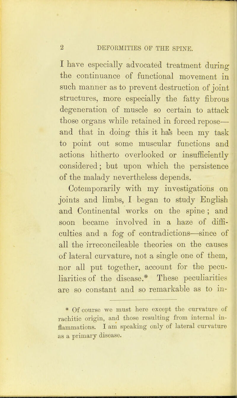 I have especially advocated treatment during the continuance of functional movement in such manner as to prevent destruction of joint structures, more especially the fatty fibrous degeneration of muscle so certain to attack those organs while retained in forced repose— and that in doing this it ha*s been my task to point out some muscular functions and actions hitherto overlooked or insufficiently considered; but upon which the persistence of the malady nevertheless depends. Cotemporarily with my investigations on joints and limbs, I began to study English and Continental works on the spine; and soon became involved in a haze of diffi- culties and a fog of contradictions—since of all the irreconcileable theories on the causes of lateral curvature, not a single one of them, nor all put together, account for the pecu- liarities of the disease.* These peculiarities are so constant and so remarkable as to in- * Of course we must here except the curvature of rachitic origin, and those resulting from internal in- flammations. I am speaking only of lateral curvature as a primary disease.