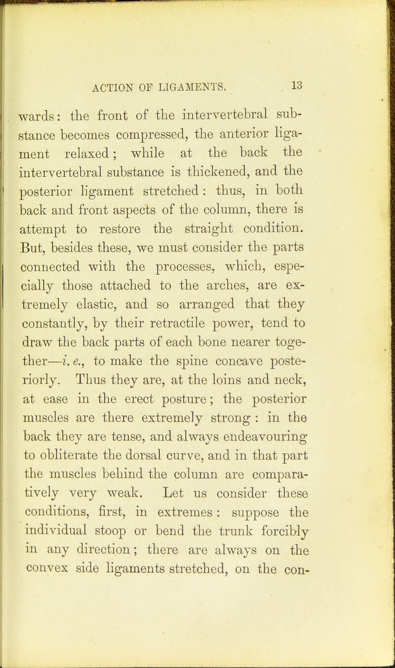 ACTION OF LIGAMENTS. wards: the front of tlie intervertebral sub- stance becomes compressed, the anterior Hga- ment relaxed; while at the back the - intervertebral substance is thickened, and the posterior ligament stretched: thus, in both back and front aspects of the column, there is attempt to restore the straight condition. But, besides these, we must consider the parts connected with the processes, which, espe- cially those attached to the arches, are ex- tremely elastic, and so arranged that they constantly, by their retractile power, tend to draw the back parts of each bone nearer toge- ther—i. e., to make the spine concave poste- riorly. Thus they are, at the loins and neck, at ease in the erect posture; the posterior muscles are there extremely strong : in the back they are tense, and always endeavouring to obliterate the dorsal curve, and in that part the muscles behind the column are compara- tively very weak. Let us consider these conditions, first, in extremes: suppose the individual stoop or bend the trunk forcibly in any direction; there are always on the convex side ligaments stretched, on the con-