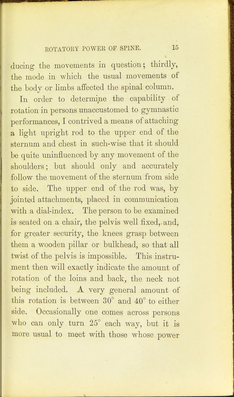 ducing the movements in question; thirdly, the mode in which the usual movements of [ the body or limbs affected the spinal column. In order to determine the capability of rotation in persons unaccustomed to gymnastic performances, I contrived a means of attaching a light upright rod to the upper end of the sternum and chest in such-wise that it should be quite uninfluenced by any movement of the shoulders; but should only and accurately follow the movement of the sternum from side to side. The upper end of the rod was, by jointed attachments, placed in communication with a dial-index. The person to be examined is seated on a chair, the pelvis well fixed, and, for greater security, the knees grasp between them a wooden pillar or bulkhead, so that all twist of the pelvis is impossible. This instru- ment then will exactly indicate the amount of . rotation of the loins and back^ the neck not being included. A very general amount of this rotation is between 30° and 40° to either side. Occasionally one comes across persons who can only turn 25° each way, but it is more usual to meet with those whose power