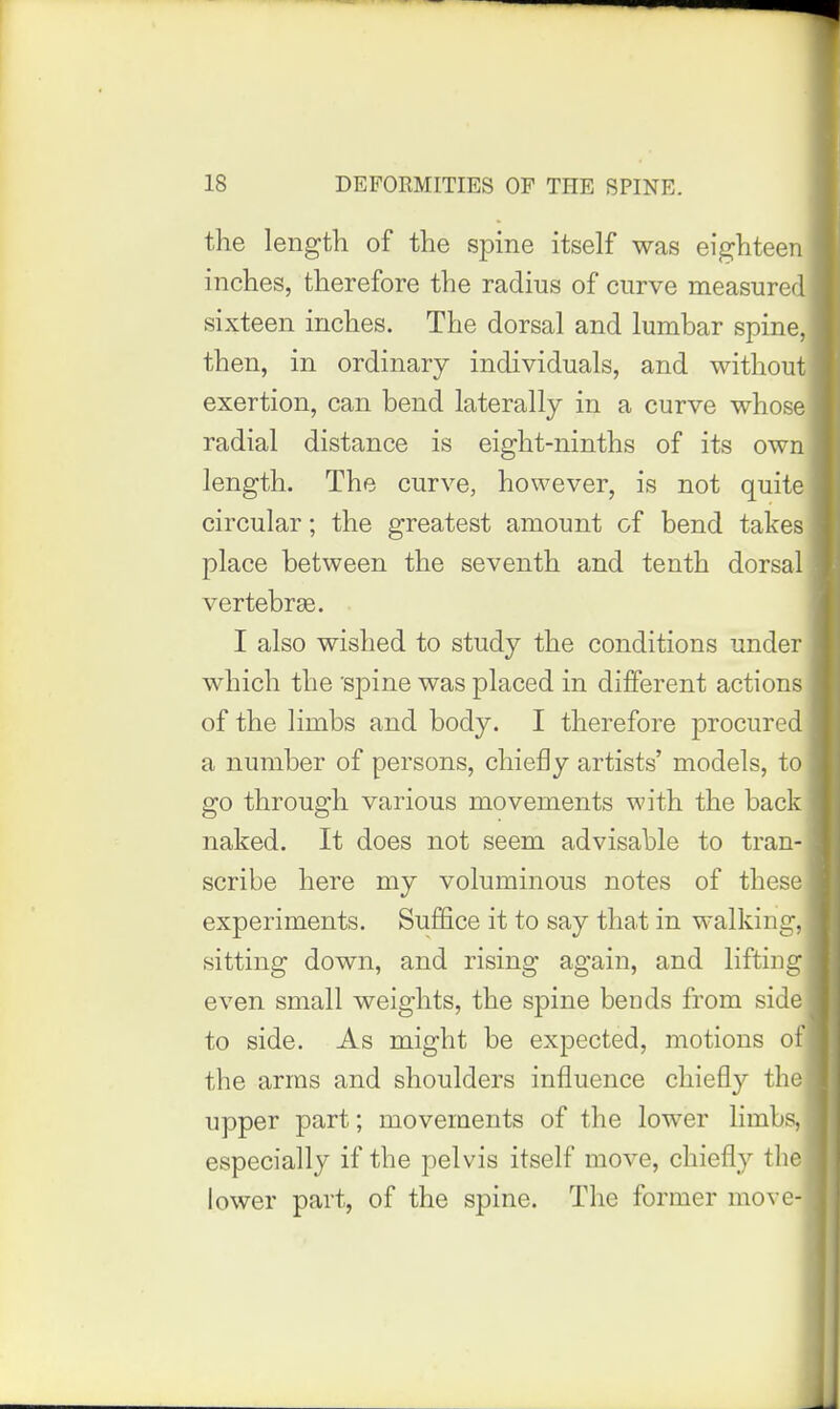 the length of the spine itself was eighteen inches, therefore the radius of curve measured sixteen inches. The dorsal and lumbar spine, then, in ordinary individuals, and without exertion, can bend laterally in a curve whose radial distance is eight-ninths of its own length. The curve, however, is not quite circular; the greatest amount of bend takes place between the seventh and tenth dorsal vertebrae. I also wished to study the conditions under which the spine was placed in different actions of the limbs and body. I therefore procured a number of persons, chiefly artists' models, to go through various movements with the back naked. It does not seem advisable to tran- scribe here my voluminous notes of these experiments. Suffice it to say that in walking, sitting down, and rising again, and lifting even small weights, the spine bends from side to side. As might be expected, motions of the arms and shoulders influence chiefly the upper part; movements of the lower limbs, especially if the pelvis itself move, chiefly the lower part, of the spine. The former move-