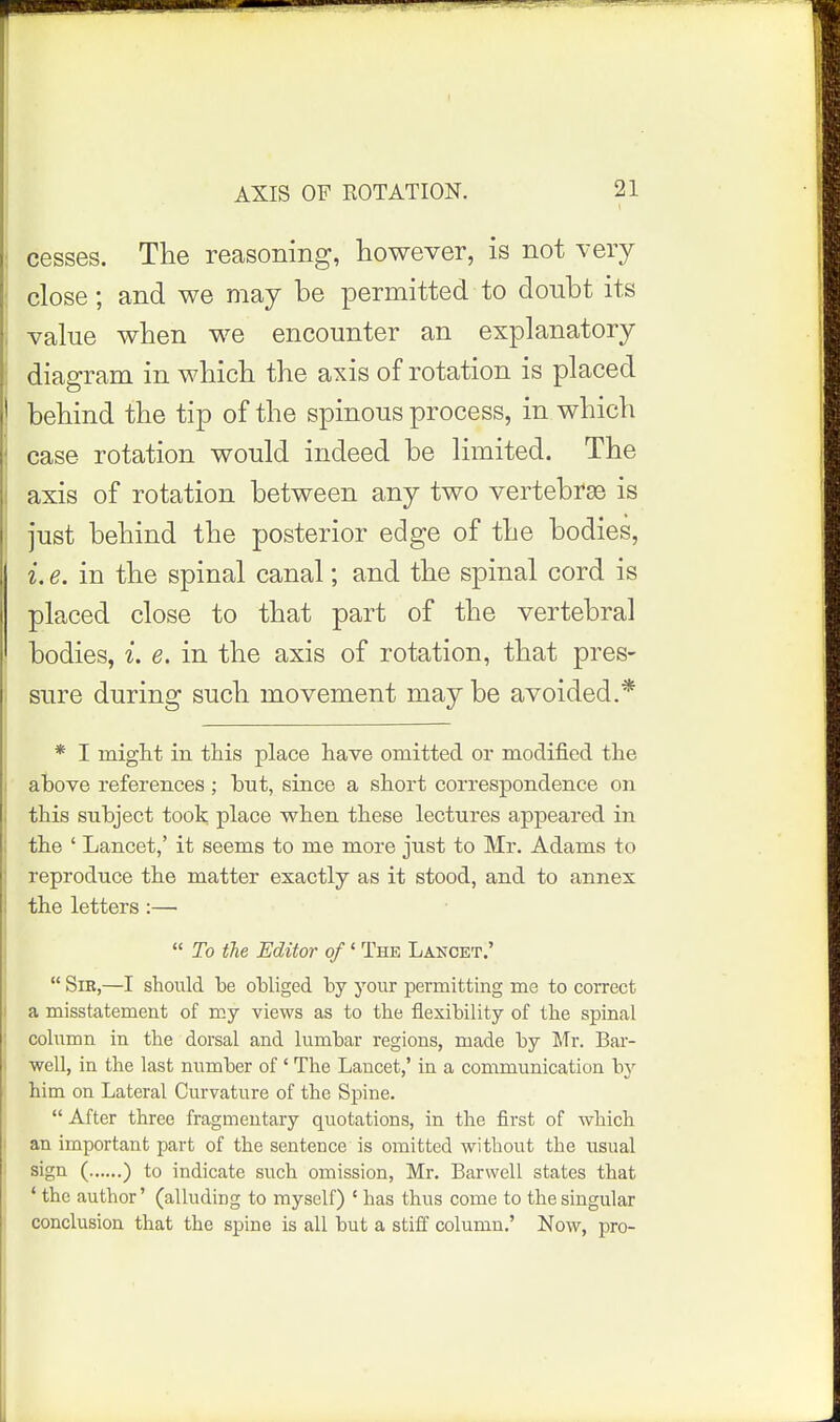 I AXIS OF ROTATION. 21 j cesses. The reasoning, however, is not very I close; and we may be permitted to doubt its i value when we encounter an explanatory : diagram in wbicb the axis of rotation is placed ! behind the tip of the spinous process, in which case rotation would indeed be limited. The axis of rotation between any two vertebrae is just behind the posterior edge of the bodies, i. e. in the spinal canal; and the spinal cord is placed close to that part of the vertebral bodies, i. e. in the axis of rotation, that pres- sure during such movement may be avoided.* * I migiit in this place have omitted or modified the above references; but, since a short correspondence on this subject took place when these lectures appeared in the ' Lancet,' it seems to me more just to Mr. Adams to reproduce the matter exactly as it stood, and to annex the letters :—•  To the Editor of' The Lancet.'  Sib,—I should be obliged by your permitting me to correct a misstatement of my views as to the flexibility of the spinal column in the dorsal and lumbar regions, made by Mr. Bar- well, in the last number of' The Lancet,' in a communication by him on Lateral Curvature of the Spine.  After three fragmentary quotations, in the first of which an important part of the sentence is omitted without the usual sign ( ) to indicate such omission, Mr. Barwell states that ' the author' (alluding to myself) ' has thus come to the singular conclusion that the spine is all but a stiff column.' Now, pro-