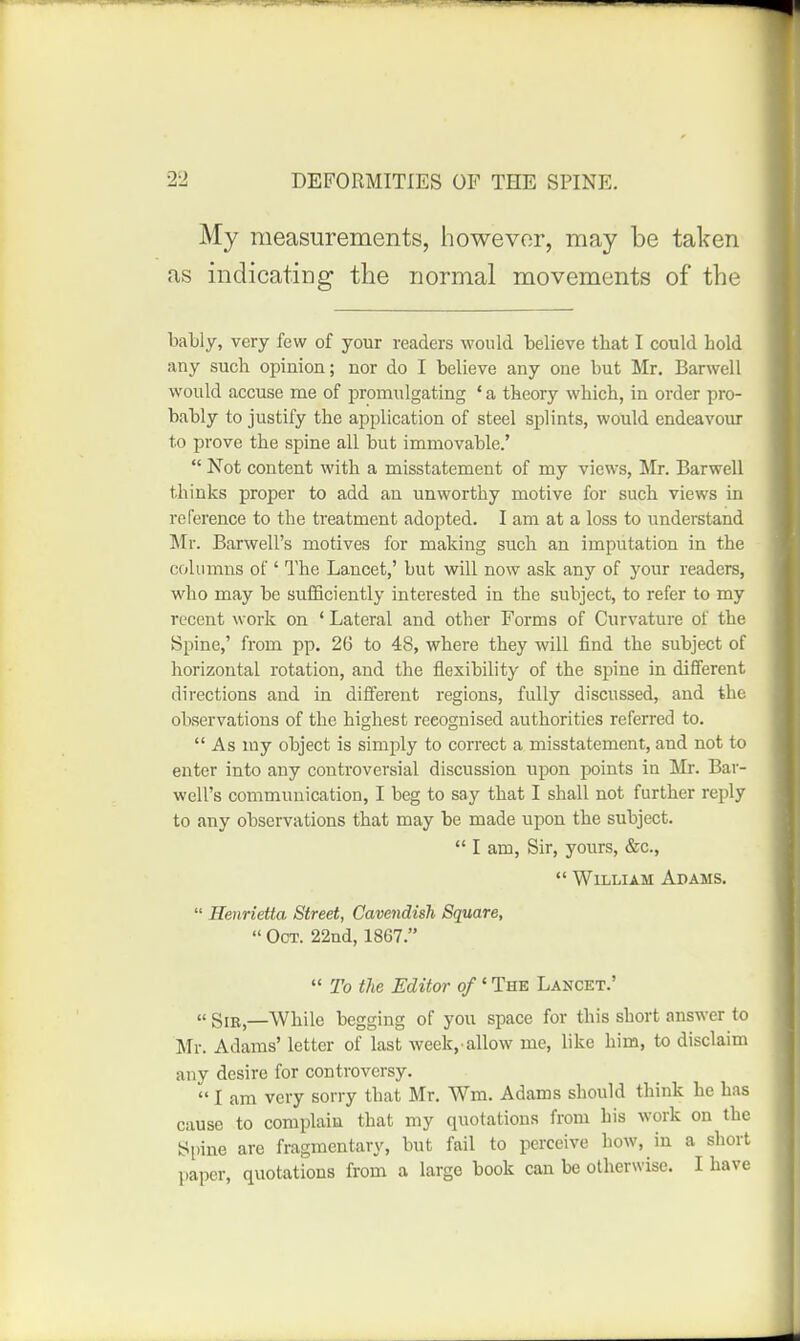 My measurements, however, may be taken as indicating the normal movements of the bably, very few of your readers would believe that I could hold any such opinion; nor do I believe any one but Mr. Barwell would accuse me of promulgating ' a theory which, in order pro- bably to justify the application of steel splints, would endeavour to prove the spine all but immovable.'  Not content with a misstatement of my views, Mr. Barwell thinks proper to add an unworthy motive for such views in reference to the treatment adopted. I am at a loss to understand Mr. Barwell's motives for making such an imputation in the columns of ' I'he Lancet,' but will now ask any of your readers, who may be suflBciently interested in the subject, to refer to my recent work on ' Lateral and other Forms of Curvature of the Spine,' from pp. 26 to 48, where they will find the subject of horizontal rotation, and the flexibility of the spine in different directions and in different regions, fully discussed, and the observations of the highest recognised authorities referred to.  As my object is simply to correct a misstatement, and not to enter into any controversial discussion upon points in Mr. Bar- well's communication, I beg to say that I shall not further reply to any observations that may be made upon the subject.  I am, Sir, yours, &c.,  William Adams.  Henrietta Street, Cavendish Square,  Oct. 22nd, 1867.  To the Editor of' The Lancet.' « giB^—While begging of you space for this short answer to Mr. Adams' letter of last week, allow me, like him, to disclaim any desire for controversy.  I am very sorry that Mr. Wm. Adams should think he has cause to complain that my quotations from his work on the Spine are fragmentary, but fail to perceive how, in a short paper, quotations from a large book can be otherwise. I have