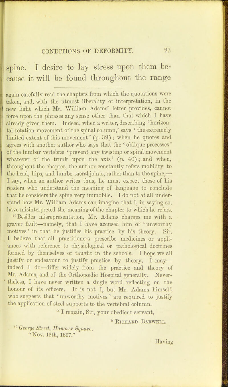 spine. I desire to lay stress upon them be- cause it will be found tbrougbout the range again carefully read the chapters from which the quotations were taken, and, with the utmost liberality of interpretation, in the new light which Mr. William Adams' letter provides, cannot force upon the phrases any sense other than that which I have already given them. Indeed, when a writer, describing ' horizon- tal rotation-movement of the spinal column,' says ' the extremely limited extent of this movement' (p. 39) ; when he quotes and agrees with another author who says that the ' oblique processes' of the lumbar vertebrae ' prevent any twisting or spiral movement whatever of the trunk upon the axis' (p. 40); and when, throughout the chapter, the author constantly refers mobility to the head, hips, and lumbo-sacral joints, rather than to the spine,— I say, when an author writes thus, he must expect those of his readers who understand the meaning of language to conclude that he considers the spine very immobile. I do not at all under- stand how Mr. William Adams can imagine that I, in saying so, have misinterpreted the meaning of the chapter to which he refers.  Besides misre^Dresentation, Mr. Adams charges me with a graver fault—namely, that I have accused him of ' unworthj' motives' in that he justifies his practice by his theory. Sir, I believe that all practitioners prescribe medicines or appli- ances with reference to physiological or pathological doctrines formed by themselves or taught in the schools. I hope we all justify or endeavour to justify practice by theory. I may— indeed I do—differ widely I'rom the practice and theory of Mr. Adams, and of the Orthopoedic Hospital generally. Never- theless, I have never written a single word reflecting on the honour of its ofBcers. It is not I, but Mr. Adams himself, who suggests that ' unworthy motives ' are required to justify the application of steel supports to the vertebral column.  I remain, Sir, your obedient servant,  ElCHABD BaEWELL.  George Street, Hanover Square,  Nov. 12th, 1867. Having
