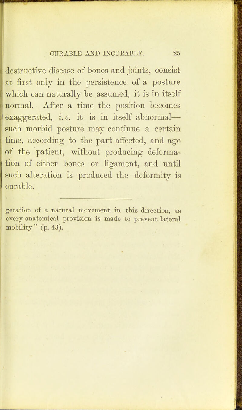 destructive disease of bones and joints^ consist at first only in the persistence of a posture wliich can naturally be assumed, it is in itself i normal. After a time the position becomes exaggerated, i. e. it is in itself abnormal— ! such morbid posture may continue a certain time, according to the part affected, and age i of the patient, without producing deforma- tion of either bones or ligament, and until such alteration is produced the deformity is curable. geration of a natural movement in this direction, as every anatomical provision is made to prevent lateral mobility  (p. 43).