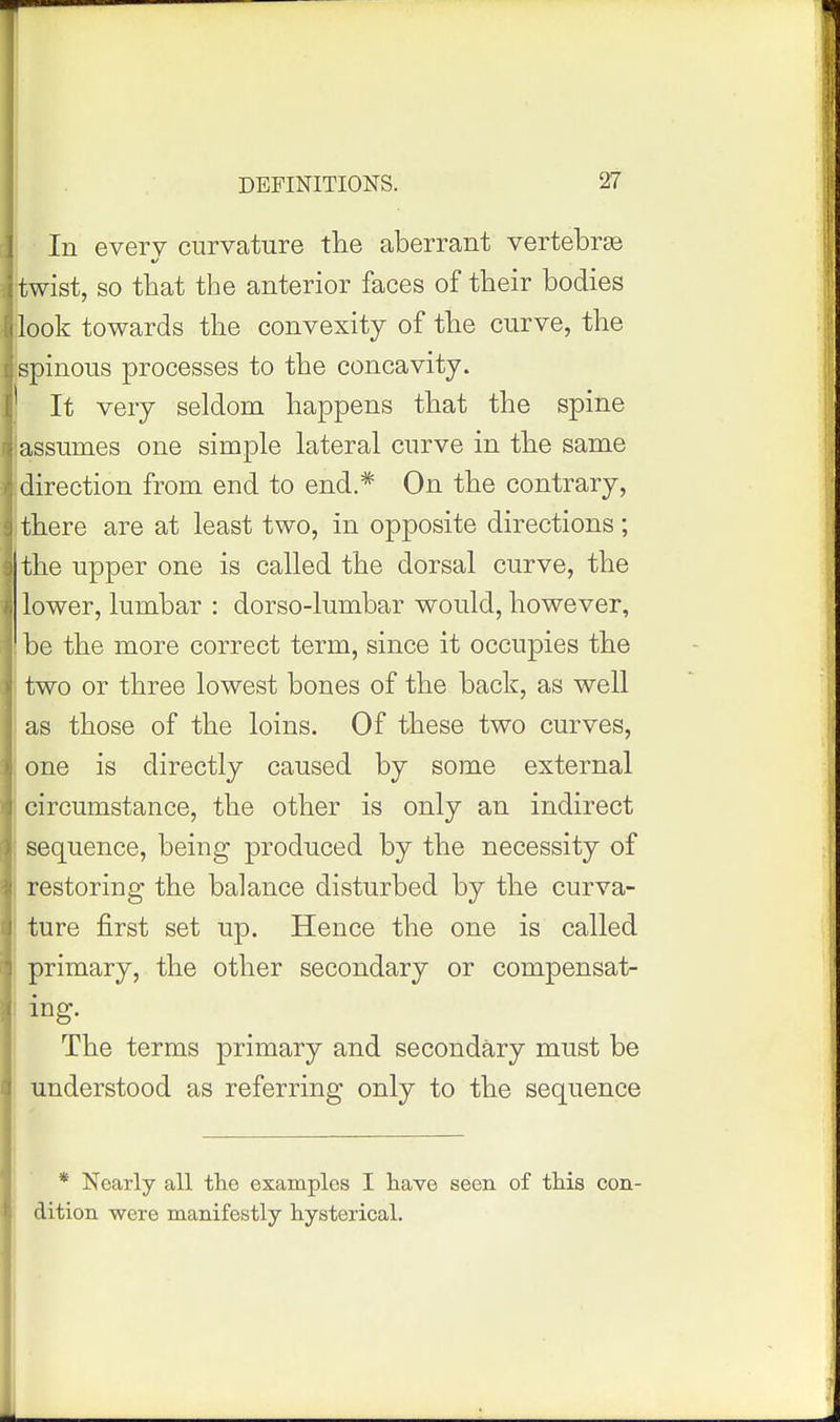 In every curvature the aberrant vertebrae twist, so that the anterior faces of their bodies look towards the convexity of the curve, the spinous processes to the concavity. It very seldom happens that the spine assumes one simple lateral curve in the same direction from end to end.* On the contrary, there are at least two, in opposite directions; the upper one is called the dorsal curve, the lower, lumbar : dorso-lumbar would, however, be the more correct term, since it occupies the two or three lowest bones of the back, as well as those of the loins. Of these two curves, one is directly caused by some external circumstance, the other is only an indirect sequence, being produced by the necessity of restoring the balance disturbed by the curva- ture first set up. Hence the one is called primary, the other secondary or compensat- ing. The terms primary and secondary must be understood as referring only to the sequence * Nearly all the examples I have seen of tMs con- j dition were manifestly hysterical.