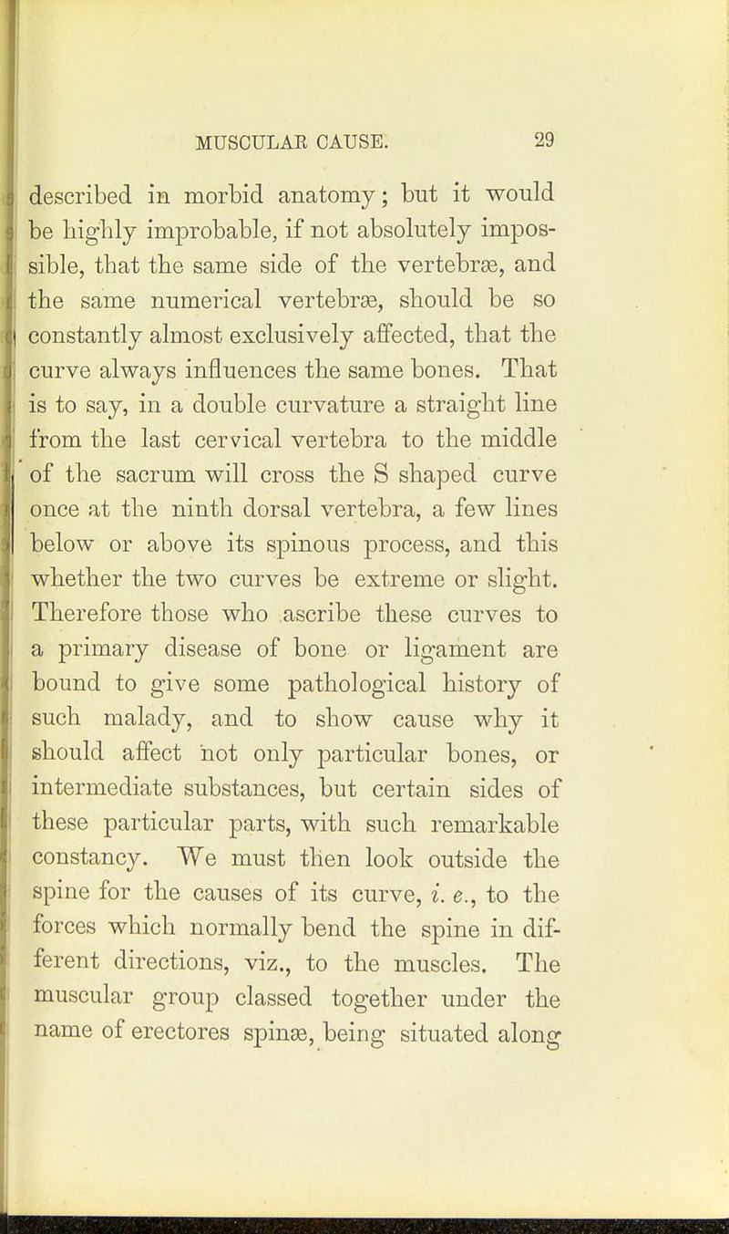 II described in morbid anatomy; but it would I be highly improbable, if not absolutely impos- |: sible, that the same side of the vertebrae, and the same numerical vertebrae, should be so C| constantly almost exclusively affected, that the i curve always influences the same bones. That I is to say, in a double curvature a straight line from the last cervical vertebra to the middle i of the sacrum will cross the S shaped curve once at the ninth dorsal vertebra, a few lines below or above its spinous process, and this whether the two curves be extreme or slight. Therefore those who ascribe these curves to a primary disease of bone or ligament are bound to give some pathological history of such malady, and to show cause why it should affect not only particular bones, or intermediate substances, but certain sides of these particular parts, with such remarkable ! constancy. We must then look outside the i spine for the causes of its curve, i. e., to the forces which normally bend the spine in dif- ferent directions, viz., to the muscles. The muscular group classed together under the I name of erectores spinee, being situated along IHD I