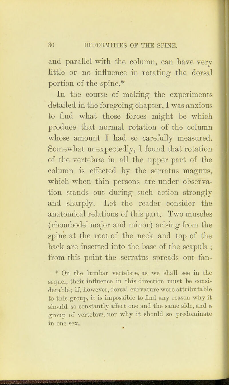 and parallel with the column, can have very little or no influence in rotating the dorsal portion of the spine.* In the course of making the experiments detailed in the foregoing chapter, I was anxious to find what those forces might be which produce that normal rotation of the column whose amount I had so carefully measured. Somewhat unexpectedly, I found that rotation of the vertehrte in all the upper part of the column is effected by the serratus magnus, which when thin persons are under observa- tion stands out during such action strongly and sharply. Let the reader consider the anatomical relations of this part. Two muscles (rhombodei major and minor) arising from the spine at the root of the neck and top of the back are inserted into the base of the scapula ; from this point the serratus spreads out fan- * On tlie lumbar vertebras, as Ave shall see in the sequel, their influence in this direction must be consi- derable ; if, however, dorsal curvature were attributable to this group, it is impossible to find any reason why it should so constantly aflfect one and the same side, and a group of vertebras, nor why it should so predominate in one sex.