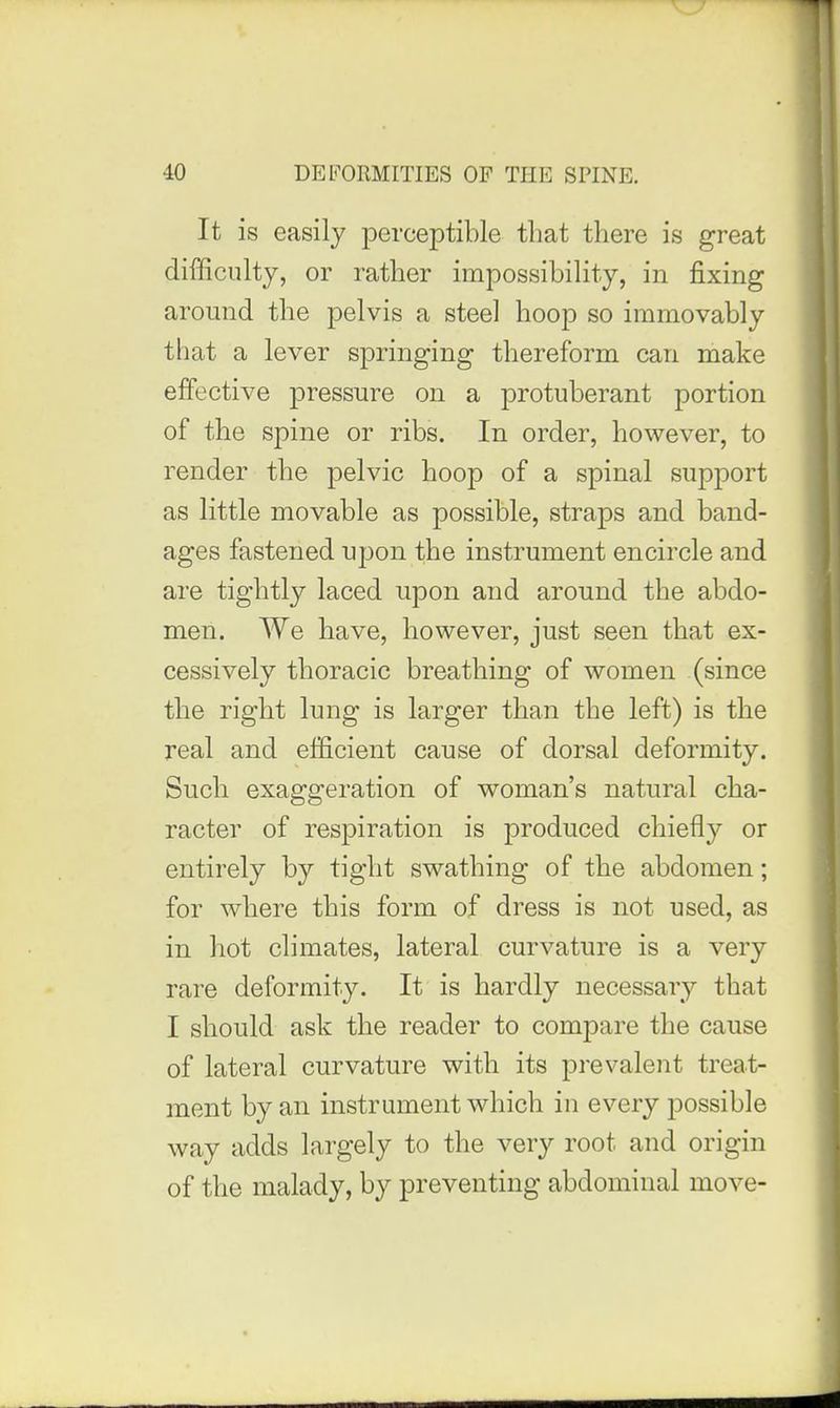 It is easily perceptible that there is great difficulty, or rather impossibility, in fixing around the pelvis a steel hoop so immovably that a lever springing thereform can make effective pressure on a protuberant portion of the spine or ribs. In order, however, to render the pelvic hoop of a spinal support as little movable as possible, straps and band- ages fastened upon the instrument encircle and are tightly laced upon and around the abdo- men. We have, however, just seen that ex- cessively thoracic breathing of women (since the right lung is larger than the left) is the real and efficient cause of dorsal deformity. Such exaggeration of woman's natural cha- racter of respiration is produced chiefly or entirely by tight swathing of the abdomen; for where this form of dress is not used, as in hot climates, lateral curvature is a very rare deformity. It is hardly necessary that I should ask the reader to compare the cause of lateral curvature with its prevalent treat- ment by an instrument which in every possible way adds largely to the very root and origin of the malady, by preventing abdominal move-