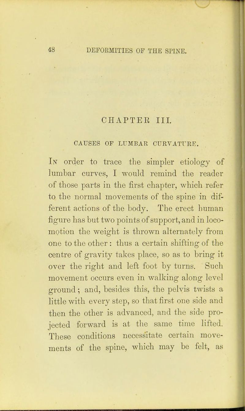 CHAPTER III. CAUSES OF LUMBAR CURVATURE. In order to trace the simpler etiology of lumbar curves, I would remind the reader of those parts in the first chapter, which refer to the normal movements of the spine in dif- ferent actions of the body. The erect human figure has but two points of support, and in loco- motion the weight is thrown alternately from one to the other : thus a certain shifting of the centre of gravity takes place, so as to bring it over the right and left foot by turns. Such movement occurs even in walking along level ground; and, besides this, the pelvis twists a little with every step, so that first one side and then the other is advanced, and the side pro- jected forward is at the same time lifted. These conditions necessitate certain move- ments of the spine, which may be felt, as