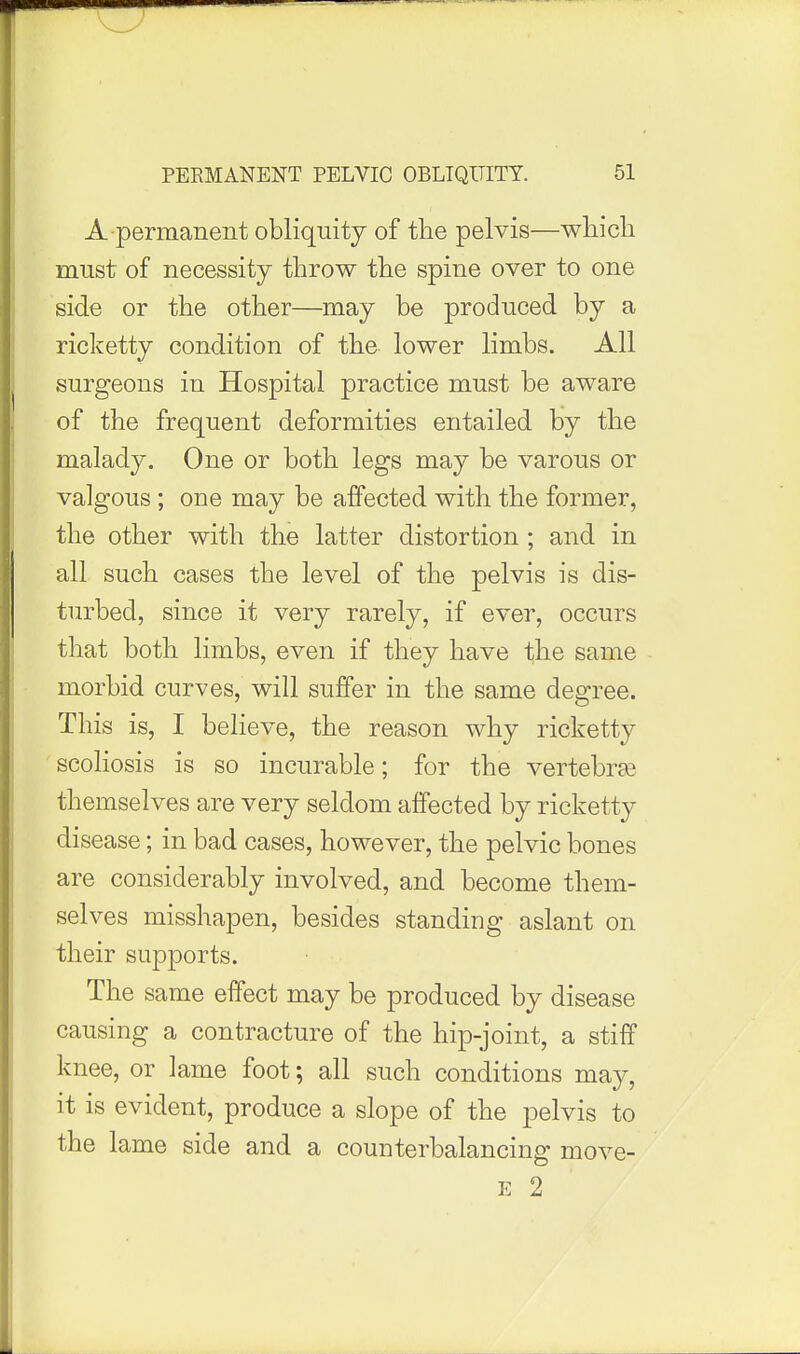 A permanent obliquity of the pelvis—which must of necessity throw the spine over to one side or the other—may be produced by a ricketty condition of the lower limbs. All surgeons in Hospital practice must be aware of the frequent deformities entailed by the malady. One or both legs may be varous or valgous ; one may be affected with the former, the other with the latter distortion; and in all such cases the level of the pelvis is dis- turbed, since it very rarely, if ever, occurs that both limbs, even if they have the same morbid curves, will suffer in the same degree. This is, I believe, the reason why ricketty scoHosis is so incurable; for the vertebras themselves are very seldom affected by ricketty disease; in bad cases, however, the pelvic bones are considerably involved, and become them- selves misshapen, besides standing aslant on their supports. The same effect may be produced by disease causing a contracture of the hip-joint, a stiff knee, or lame foot; all such conditions may, it is evident, produce a slope of the pelvis to the lame side and a counterbalancing move- E 2